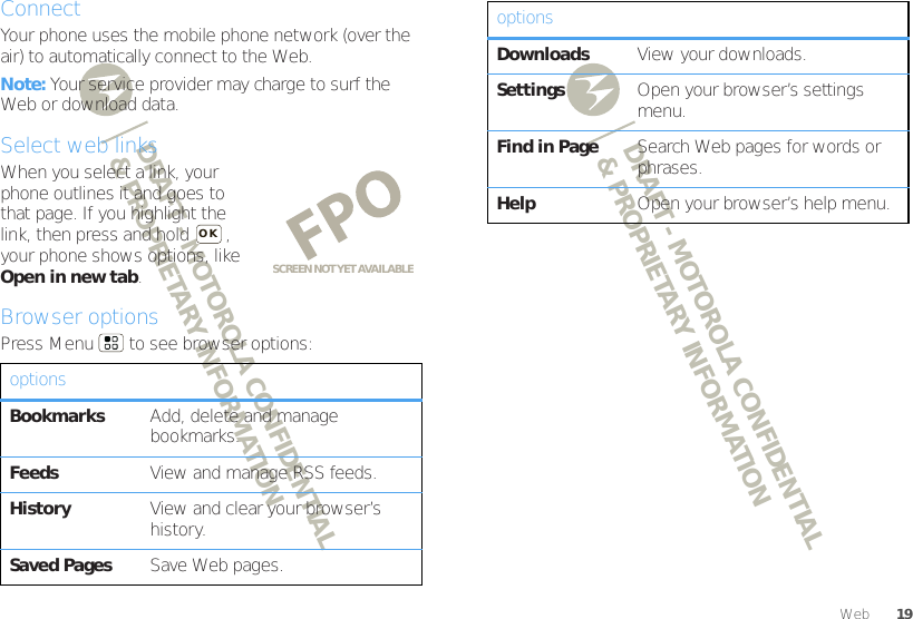 DRAFT - MOTOROLA CONFIDENTIAL&amp; PROPRIETARY INFORMATIONDRAFT - MOTOROLA CONFIDENTIAL&amp; PROPRIETARY INFORMATION19WebConnectYour phone uses the mobile phone network (over the air) to automatically connect to the Web.Note: Your service provider may charge to surf the Web or download data.Select web linksWhen you select a link, your phone outlines it and goes to that page. If you highlight the link, then press and hold  , your phone shows options, like Open in new tab.Browser optionsPress Menu  to see browser options:optionsBookmarks Add, delete and manage bookmarks.Feeds View and manage RSS feeds.History View and clear your browser’s history.Saved Pages Save Web pages.SCREEN NOT YET AVAILABLEOKDownloads View your downloads.Settings Open your browser’s settings menu.Find in Page Search Web pages for words or phrases.Help Open your browser’s help menu.options