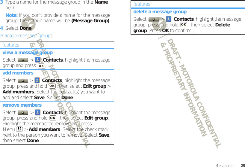 DRAFT - MOTOROLA CONFIDENTIAL&amp; PROPRIETARY INFORMATIONDRAFT - MOTOROLA CONFIDENTIAL&amp; PROPRIETARY INFORMATION25Messaging3Type a name for the message group in the Name field.Note: If you don’t provide a name for the message group, the default name will be (Message Group).4Select Done.Manage message groupsfeaturesview a message groupSelect  &gt; Contacts, highlight the message group and press  .add membersSelect &gt; Contacts, highlight the message group, press and hold  , then select Edit group &gt; Add members. Select the contact(s) you want to add and select Save. Select Done.remove membersSelect  &gt; Contacts, highlight the message group, press and hold  , then select Edit group. Highlight the member to remove and press Menu  &gt; Add members. Select the check mark next to the person you want to remove. Select Save, then select Done.OKOKOKdelete a message groupSelect  &gt; Contacts, highlight the message group, press and hold  , then select Delete group. Press OK to confirm.featuresOK