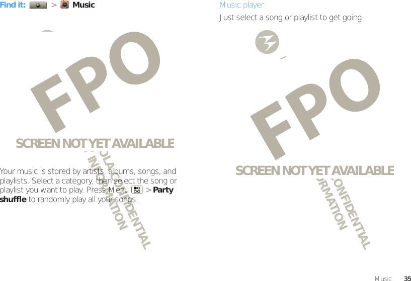 DRAFT - MOTOROLA CONFIDENTIAL&amp; PROPRIETARY INFORMATIONDRAFT - MOTOROLA CONFIDENTIAL&amp; PROPRIETARY INFORMATION35MusicFind it:   &gt;  MusicYour music is stored by artists, albums, songs, and playlists. Select a category, then select the song or playlist you want to play. Press Menu  &gt; Party shuffle to randomly play all your songs.SCREEN NOT YET AVAILABLEMusic playerJust select a song or playlist to get going.SCREEN NOT YET AVAILABLE