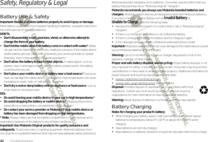 DRAFT - MOTOROLA CONFIDENTIAL&amp; PROPRIETARY INFORMATIONDRAFT - MOTOROLA CONFIDENTIAL&amp; PROPRIETARY INFORMATION42 TroubleshootingSafety, Regulatory &amp; LegalBattery Use &amp; SafetyBattery Use &amp; Safet yImportant: Handle and store batteries properly to avoid injury or damage. Most battery issues arise from improper handling of batteries, and particularly from the continued use of damaged batteries.DON’Ts• Don’t disassemble, crush, puncture, shred, or otherwise attempt to change the form of your battery.• Don’t let the mobile device or battery come in contact with water.* Water can get into the mobile device’s circuits, leading to corrosion. If the mobile device and/or battery get wet, have them checked by your service provider or contact Motorola, even if they appear to be working properly.*• Don’t allow the battery to touch metal objects. If metal objects, such as jewelry, stay in prolonged contact with the battery contact points, the battery could become very hot.• Don’t place your mobile device or battery near a heat source.* Excessive heat can damage the mobile device or the battery. High temperatures can cause the battery to swell, leak, or malfunction. Therefore:• Don’t dry a wet or damp battery with an appliance or heat source, such as a hair dryer or microwave oven.DOs• Do avoid leaving your mobile device in your car in high temperatures.*• Do avoid dropping the battery or mobile device.* Dropping these items, especially on a hard surface, can potentially cause damage.*• Do contact your service provider or Motorola if your mobile device or battery has been damaged from dropping or high temperatures.* Note: Always make sure that the battery compartment is closed and secure to avoid direct exposure of the battery to any of these conditions.Important: Use Motorola Original products for quality assurance and safeguards. To aid consumers in identifying authentic Motorola batteries from non-original or counterfeit batteries (that may not have adequate safety protection), Motorola provides holograms on its batteries. Consumers should confirm that any battery they purchase has a “Motorola Original” hologram.Motorola recommends you always use Motorola-branded batteries and chargers. Motorola mobile devices are designed to work with Motorola batteries. If you see a message on your display such as Invalid Battery or Unable to Charge, take the following steps:•Remove the battery and inspect it to confirm that it has a “Motorola Original” hologram;•If there is no hologram, the battery is not a Motorola battery;•If there is a hologram, replace the battery and try charging it again;•If the message remains, contact a Motorola authorized service center.Important: Motorola’s warranty does not cover damage to the mobile device caused by non-Motorola batteries and/or chargers.Warning: Use of a non-Motorola battery or charger may present a risk of fire, explosion, leakage, or other hazard.Proper and safe battery disposal and recycling: Proper battery disposal is not only important for safety, it benefits the environment. Consumers may recycle their used batteries in many retail or service provider locations. Additional information on proper disposal and recycling may be found on the Web:•www.motorola.com/recycling•www.rbrc.org/call2recycle/ (in English only)Disposal: Promptly dispose of used batteries in accordance with local regulations. Contact your local recycling center or national recycling organizations for more information on how to dispose of batteries.Warning: Never dispose of batteries in a fire because they may explode.Battery ChargingBattery  ChargingNotes for charging your product’s battery:•When charging your battery, keep it near room temperature. Never expose batteries to temperatures below 0°C (32°F) or above 45°C (113°F) when charging.•New batteries are not fully charged.•New batteries or batteries stored for a long time may take more time to charge.032375o