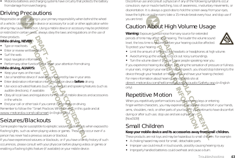 DRAFT - MOTOROLA CONFIDENTIAL&amp; PROPRIETARY INFORMATIONDRAFT - MOTOROLA CONFIDENTIAL&amp; PROPRIETARY INFORMATION43Troubleshooting•Motorola batteries and charging systems have circuitry that protects the battery from damage from overcharging.Driving PrecautionsResponsible and safe driving is your primary responsibility when behind the wheel of a vehicle. Using a mobile device or accessory for a call or other application while driving may cause distraction. Using a mobile device or accessory may be prohibited or restricted in certain areas, always obey the laws and regulations on the use of these products.While driving, NEVER:•Type or read texts.•Enter or review written data.•Surf the web.•Input navigation information.•Perform any other functions that divert your attention from driving.While driving, ALWAYS:•Keep your eyes on the road.•Use a handsfree device if available or required by law in your area.•Enter destination information into a navigation device before driving.•Use voice activated features (such as voice dial) and speaking features (such as audible directions), if available.•Obey all local laws and regulations for the use of mobile devices and accessories in the vehicle.•End your call or other task if you cannot concentrate on driving.Remember to follow the “Smart Practices While Driving” in this guide and at www.motorola.com/callsmart (in English only).Seizures/BlackoutsSome people may be susceptible to epileptic seizures or blackouts when exposed to flashing lights, such as when playing videos or games. These may occur even if a person has never had a previous seizure or blackout.If you have experienced seizures or blackouts, or if you have a family history of such occurrences, please consult with your physician before playing videos or games or enabling a flashing-lights feature (if available) on your mobile device.Discontinue use and consult a physician if any of the following symptoms occur: convulsion, eye or muscle twitching, loss of awareness, involuntary movements, or disorientation. It is always a good idea to hold the screen away from your eyes, leave the lights on in the room, take a 15-minute break every hour, and stop use if you are tired.Caution About High Volume UsageWarning: Exposure to loud noise from any source for extended periods of time may affect your hearing. The louder the volume sound level, the less time is required before your hearing could be affected. To protect your hearing:•Limit the amount of time you use headsets or headphones at high volume.•Avoid turning up the volume to block out noisy surroundings.•Turn the volume down if you can’t hear people speaking near you.If you experience hearing discomfort, including the sensation of pressure or fullness in your ears, ringing in your ears, or muffled speech, you should stop listening to the device through your headset or headphones and have your hearing checked.For more information about hearing, see our Web site at direct.motorola.com/hellomoto/nss/AcousticSafety.asp (in English only).Repetitive MotionWhen you repetitively perform actions such as pressing keys or entering finger-written characters, you may experience occasional discomfort in your hands, arms, shoulders, neck, or other parts of your body. If you continue to have discomfort during or after such use, stop use and see a physician.[Nov0109]Small ChildrenKeep your mobile device and its accessories away from small children. These products are not toys and may be hazardous to small children. For example:•A choking hazard may exist for small, detachable parts.•Improper use could result in loud sounds, possibly causing hearing injury.•Improperly handled batteries could overheat and cause a burn.