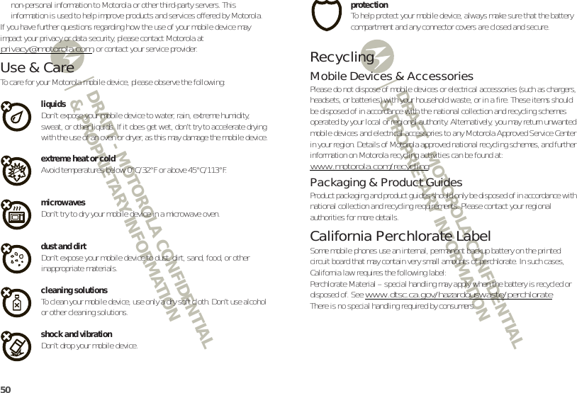 DRAFT - MOTOROLA CONFIDENTIAL&amp; PROPRIETARY INFORMATIONDRAFT - MOTOROLA CONFIDENTIAL&amp; PROPRIETARY INFORMATION50non-personal information to Motorola or other third-party servers. This information is used to help improve products and services offered by Motorola.If you have further questions regarding how the use of your mobile device may impact your privacy or data security, please contact Motorola at privacy@motorola.com, or contact your service provider.Use &amp; CareUse &amp; Ca reTo care for your Motorola mobile device, please observe the following:liquidsDon’t expose your mobile device to water, rain, extreme humidity, sweat, or other liquids. If it does get wet, don’t try to accelerate drying with the use of an oven or dryer, as this may damage the mobile device.extreme heat or coldAvoid temperatures below 0°C/32°F or above 45°C/113°F.microwavesDon’t try to dry your mobile device in a microwave oven.dust and dirtDon’t expose your mobile device to dust, dirt, sand, food, or other inappropriate materials.cleaning solutionsTo clean your mobile device, use only a dry soft cloth. Don’t use alcohol or other cleaning solutions.shock and vibrationDon’t drop your mobile device.protectionTo help protect your mobile device, always make sure that the battery compartment and any connector covers are closed and secure.RecyclingRecyclingMobile Devices &amp; AccessoriesPlease do not dispose of mobile devices or electrical accessories (such as chargers, headsets, or batteries) with your household waste, or in a fire. These items should be disposed of in accordance with the national collection and recycling schemes operated by your local or regional authority. Alternatively, you may return unwanted mobile devices and electrical accessories to any Motorola Approved Service Center in your region. Details of Motorola approved national recycling schemes, and further information on Motorola recycling activities can be found at: www.motorola.com/recyclingPackaging &amp; Product GuidesProduct packaging and product guides should only be disposed of in accordance with national collection and recycling requirements. Please contact your regional authorities for more details.California Perchlorate LabelPerchlorate LabelSome mobile phones use an internal, permanent backup battery on the printed circuit board that may contain very small amounts of perchlorate. In such cases, California law requires the following label:Perchlorate Material – special handling may apply when the battery is recycled or disposed of. See www.dtsc.ca.gov/hazardouswaste/perchlorateThere is no special handling required by consumers.