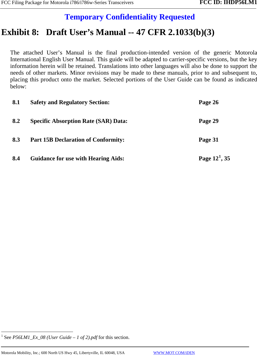 FCC Filing Package for Motorola i786/i786w-Series Transceivers FCC ID: IHDP56LM1  Temporary Confidentiality Requested  Motorola Mobility, Inc.; 600 North US Hwy 45, Libertyville, IL 60048, USA                             WWW.MOT.COM/iDEN  Exhibit 8:   Draft User’s Manual -- 47 CFR 2.1033(b)(3) The attached User’s Manual is the final production-intended version of the generic Motorola International English User Manual. This guide will be adapted to carrier-specific versions, but the key information herein will be retained. Translations into other languages will also be done to support the needs of other markets. Minor revisions may be made to these manuals, prior to and subsequent to, placing this product onto the market. Selected portions of the User Guide can be found as indicated below: 8.1 Safety and Regulatory Section:  Page 26  8.2 Specific Absorption Rate (SAR) Data:  Page 29 8.3 Part 15B Declaration of Conformity:  Page 31 8.4 Guidance for use with Hearing Aids:  Page 121, 35                                                    1 See P56LM1_Ex_08 (User Guide – 1 of 2).pdf for this section. 