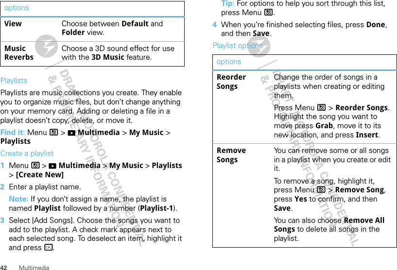 42 MultimediaPlaylistsPlaylists are music collections you create. They enable you to organize music files, but don’t change anything on your memory card. Adding or deleting a file in a playlist doesn’t copy, delete, or move it.Find it: Menu / &gt; KMultimedia &gt; My Music &gt; PlaylistsCreate a playlist  1Menu / &gt; KMultimedia &gt; My Music &gt; Playlists &gt; [Create New]2Enter a playlist name.Note: If you don’t assign a name, the playlist is named Playlist followed by a number (Playlist-1).3Select [Add Songs]. Choose the songs you want to add to the playlist. A check mark appears next to each selected song. To deselect an item, highlight it and press r.View Choose between Default and Folder view.Music ReverbsChoose a 3D sound effect for use with the 3D Music feature.options Tip: For options to help you sort through this list, press Menu /.4When you’re finished selecting files, press Done, and then Save.Playlist optionsoptionsReorder SongsChange the order of songs in a playlists when creating or editing them.Press Menu / &gt; Reorder Songs. Highlight the song you want to move press Grab, move it to its new location, and press Insert.Remove SongsYou can remove some or all songs in a playlist when you create or edit it.To remove a song, highlight it, press Menu / &gt; Remove Song, press Yes to confirm, and then Save.You can also choose Remove All Songs to delete all songs in the playlist.