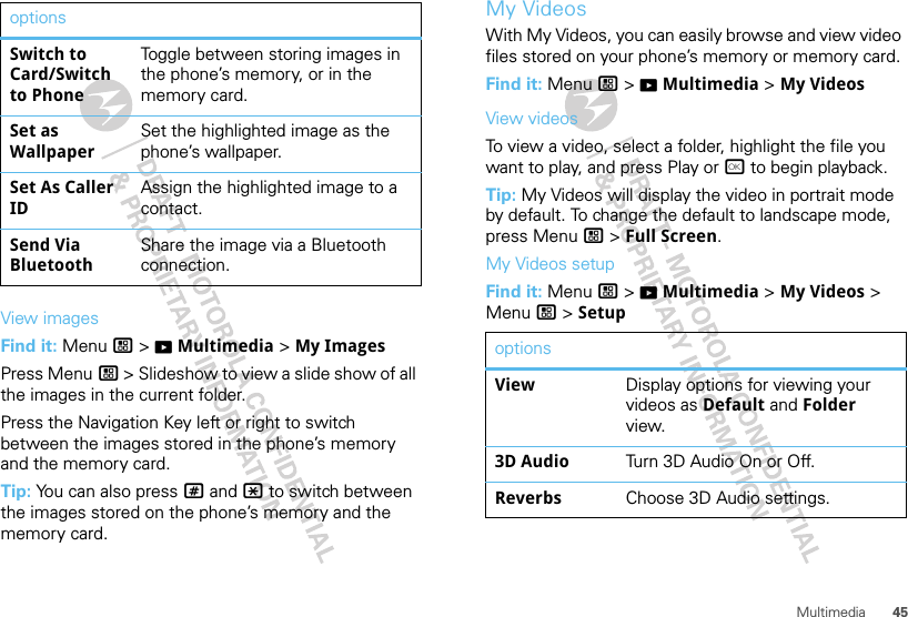 45MultimediaView imagesFind it: Menu / &gt; KMultimedia &gt; My ImagesPress Menu / &gt; Slideshow to view a slide show of all the images in the current folder.Press the Navigation Key left or right to switch between the images stored in the phone’s memory and the memory card.Tip: You can also press # and * to switch between the images stored on the phone’s memory and the memory card.Switch to Card/Switch to PhoneToggle between storing images in the phone’s memory, or in the memory card.Set as WallpaperSet the highlighted image as the phone’s wallpaper.Set As Caller IDAssign the highlighted image to a contact.Send Via BluetoothShare the image via a Bluetooth connection.options My VideosWith My Videos, you can easily browse and view video files stored on your phone’s memory or memory card.Find it: Menu / &gt; KMultimedia &gt; My VideosView videosTo view a video, select a folder, highlight the file you want to play, and press Play or r to begin playback.Tip: My Videos will display the video in portrait mode by default. To change the default to landscape mode, press Menu / &gt; Full Screen.My Videos setupFind it: Menu / &gt; KMultimedia &gt; My Videos &gt; Menu / &gt; SetupoptionsView Display options for viewing your videos as Default and Folder view.3D Audio Turn 3D Audio On or Off.Reverbs Choose 3D Audio settings.