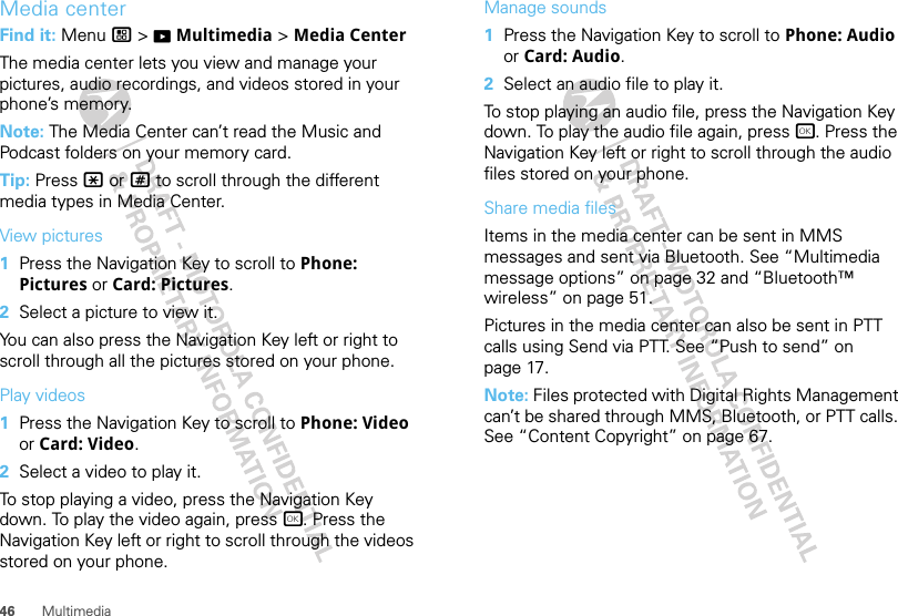 46 MultimediaMedia centerFind it: Menu / &gt; KMultimedia &gt; Media CenterThe media center lets you view and manage your pictures, audio recordings, and videos stored in your phone’s memory.Note: The Media Center can’t read the Music and Podcast folders on your memory card.Tip: Press * or # to scroll through the different media types in Media Center.View pictures  1Press the Navigation Key to scroll to Phone: Pictures or Card: Pictures.2Select a picture to view it.You can also press the Navigation Key left or right to scroll through all the pictures stored on your phone.Play videos  1Press the Navigation Key to scroll to Phone: Video or Card: Video.2Select a video to play it.To stop playing a video, press the Navigation Key down. To play the video again, press r. Press the Navigation Key left or right to scroll through the videos stored on your phone.Manage sounds  1Press the Navigation Key to scroll to Phone: Audio or Card: Audio.2Select an audio file to play it.To stop playing an audio file, press the Navigation Key down. To play the audio file again, press r. Press the Navigation Key left or right to scroll through the audio files stored on your phone.Share media filesItems in the media center can be sent in MMS messages and sent via Bluetooth. See “Multimedia message options” on page 32 and “Bluetooth™ wireless” on page 51.Pictures in the media center can also be sent in PTT calls using Send via PTT. See “Push to send” on page 17.Note: Files protected with Digital Rights Management can’t be shared through MMS, Bluetooth, or PTT calls. See “Content Copyright” on page 67.