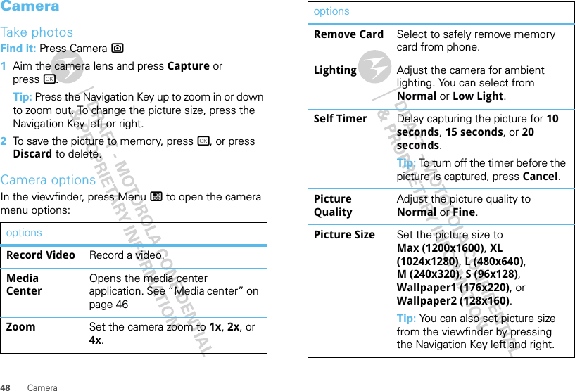 48 CameraCameraTake photosFind it: Press Camera ?  1Aim the camera lens and press Capture or press r.Tip: Press the Navigation Key up to zoom in or down to zoom out. To change the picture size, press the Navigation Key left or right.2To save the picture to memory, press r, or press Discard to delete.Camera optionsIn the viewfinder, press Menu / to open the camera menu options:optionsRecord Video Record a video.Media CenterOpens the media center application. See “Media center” on page 46Zoom Set the camera zoom to 1x, 2x, or 4x.Remove Card Select to safely remove memory card from phone.Lighting Adjust the camera for ambient lighting. You can select from Normal or Low Light.Self Timer Delay capturing the picture for 10 seconds, 15 seconds, or 20 seconds.Tip: To turn off the timer before the picture is captured, press Cancel.Picture QualityAdjust the picture quality to Normal or Fine.Picture Size Set the picture size to Max (1200x1600), XL (1024x1280), L (480x640), M (240x320), S (96x128), Wallpaper1 (176x220), or Wallpaper2 (128x160).Tip: You can also set picture size from the viewfinder by pressing the Navigation Key left and right.options