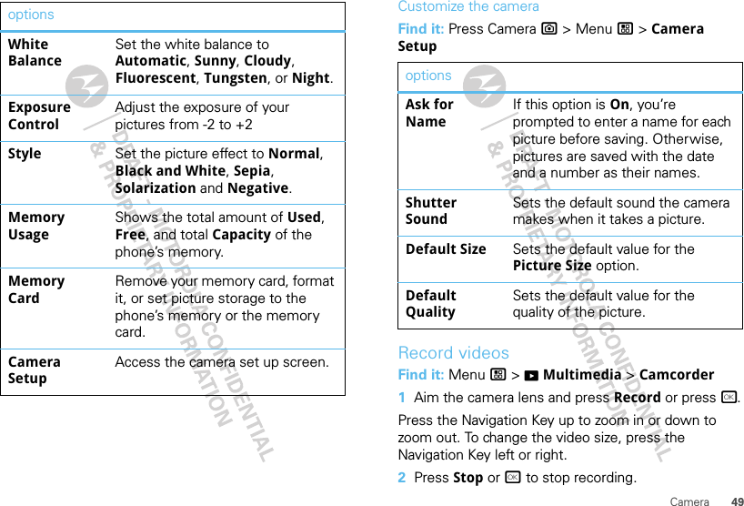 49CameraWhite BalanceSet the white balance to Automatic, Sunny, Cloudy, Fluorescent, Tungsten, or Night.Exposure ControlAdjust the exposure of your pictures from -2 to +2Style Set the picture effect to Normal, Black and White, Sepia, Solarization and Negative.Memory UsageShows the total amount of Used, Free, and total Capacity of the phone’s memory.Memory CardRemove your memory card, format it, or set picture storage to the phone’s memory or the memory card.Camera SetupAccess the camera set up screen.options Customize the cameraFind it: Press Camera ? &gt; Menu / &gt; Camera SetupRecord videosFind it: Menu / &gt; KMultimedia &gt; Camcorder  1Aim the camera lens and press Record or press r.Press the Navigation Key up to zoom in or down to zoom out. To change the video size, press the Navigation Key left or right.2Press Stop or r to stop recording.optionsAsk for NameIf this option is On, you’re prompted to enter a name for each picture before saving. Otherwise, pictures are saved with the date and a number as their names.Shutter SoundSets the default sound the camera makes when it takes a picture.Default Size Sets the default value for the Picture Size option.Default QualitySets the default value for the quality of the picture.