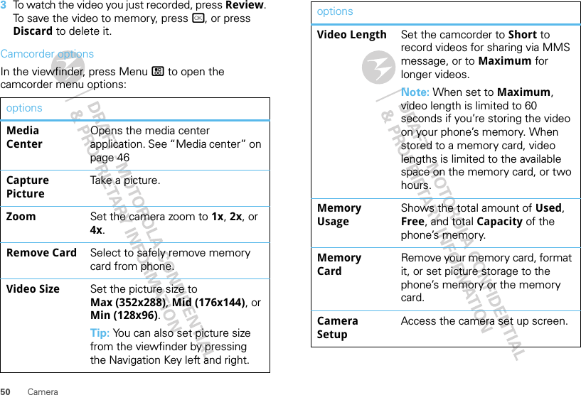 50 Camera3To watch the video you just recorded, press Review. To save the video to memory, press r, or press Discard to delete it.Camcorder optionsIn the viewfinder, press Menu / to open the camcorder menu options:optionsMedia CenterOpens the media center application. See “Media center” on page 46Capture PictureTake a picture.Zoom Set the camera zoom to 1x, 2x, or 4x.Remove Card Select to safely remove memory card from phone.Video Size Set the picture size to Max (352x288), Mid (176x144), or Min (128x96).Tip: You can also set picture size from the viewfinder by pressing the Navigation Key left and right.Video Length Set the camcorder to Short to record videos for sharing via MMS message, or to Maximum for longer videos.Note: When set to Maximum, video length is limited to 60 seconds if you’re storing the video on your phone’s memory. When stored to a memory card, video lengths is limited to the available space on the memory card, or two hours.Memory UsageShows the total amount of Used, Free, and total Capacity of the phone’s memory.Memory CardRemove your memory card, format it, or set picture storage to the phone’s memory or the memory card.Camera SetupAccess the camera set up screen.options