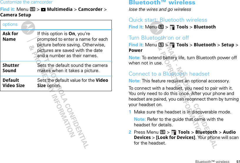 51Bluetooth™ wirelessCustomize the camcorderFind it: Menu / &gt; KMultimedia &gt; Camcorder &gt; Camera SetupoptionsAsk for NameIf this option is On, you’re prompted to enter a name for each picture before saving. Otherwise, pictures are saved with the date and a number as their names.Shutter SoundSets the default sound the camera makes when it takes a picture.Default Video SizeSets the default value for the Video Size option.Bluetooth™ wirelesslose the wires and go wirelessQuick start: Bluetooth wirelessFind it: Menu / &gt;  Tools &gt; BluetoothTurn Bluetooth on or offFind it: Menu / &gt;  Tools &gt; Bluetooth &gt; Setup &gt; PowerNote: To extend battery life, turn Bluetooth power off when not in use.Connect to a Bluetooth headsetNote: This feature requires an optional accessory.To connect with a headset, you need to pair with it. You only need to do this once. After your phone and headset are paired, you can reconnect them by turning your headset on.  1Make sure the headset is in discoverable mode.Note: Refer to the guide that came with the headset for details.2Press Menu / &gt;  Tools &gt; Bluetooth &gt; Audio Devices &gt; [Look for Devices]. Your phone will scan for the headset.