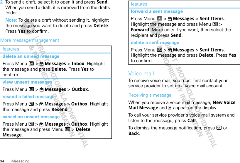 34 Messaging2To send a draft, select it to open it and press Send. When you send a draft, it is removed from the drafts folder.Note: To delete a draft without sending it, highlight the message you want to delete and press Delete. Press Yes to confirm.More message managementfeaturesdelete an unread messagePress Menu / &gt; PMessages &gt; Inbox. Highlight the message and press Delete. Press Yes to confirm.view unsent messagesPress Menu / &gt; PMessages &gt; Outbox.resend a failed messagePress Menu / &gt; PMessages &gt; Outbox. Highlight the message and press Resend.cancel an unsent messagePress Menu / &gt; PMessages &gt; Outbox. Highlight the message and press Menu / &gt; Delete Message.Voice mailTo receive voice mail, you must first contact your service provider to set up a voice mail account.Receiving a messageWhen you receive a voice mail message, New Voice Mail Message and 3 appear on the display.To call your service provider&apos;s voice mail system and listen to the message, press Call.To dismiss the message notification, press r or Back.forward a sent messagePress Menu / &gt; PMessages &gt; Sent Items. Highlight the message and press Menu / &gt; Forward. Make edits if you want, then select the recipient and press Send.delete a sent messagePress Menu / &gt; PMessages &gt; Sent Items. Highlight the message and press Delete. Press Yes to confirm.features