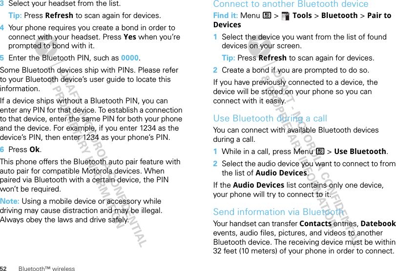 52 Bluetooth™ wireless3Select your headset from the list.Tip: Press Refresh to scan again for devices.4Your phone requires you create a bond in order to connect with your headset. Press Yes when you’re prompted to bond with it.5Enter the Bluetooth PIN, such as 0000.Some Bluetooth devices ship with PINs. Please refer to your Bluetooth device’s user guide to locate this information.If a device ships without a Bluetooth PIN, you can enter any PIN for that device. To establish a connection to that device, enter the same PIN for both your phone and the device. For example, if you enter 1234 as the device’s PIN, then enter 1234 as your phone’s PIN.6Press Ok.This phone offers the Bluetooth auto pair feature with auto pair for compatible Motorola devices. When paired via Bluetooth with a certain device, the PIN won’t be required.Note: Using a mobile device or accessory while driving may cause distraction and may be illegal. Always obey the laws and drive safely.Connect to another Bluetooth deviceFind it: Menu / &gt;  Tools &gt; Bluetooth &gt; Pair to Devices  1Select the device you want from the list of found devices on your screen.Tip: Press Refresh to scan again for devices.2Create a bond if you are prompted to do so.If you have previously connected to a device, the device will be stored on your phone so you can connect with it easily.Use Bluetooth during a callYou can connect with available Bluetooth devices during a call.  1While in a call, press Menu / &gt; Use Bluetooth.2Select the audio device you want to connect to from the list of Audio Devices.If the Audio Devices list contains only one device, your phone will try to connect to it.Send information via BluetoothYour handset can transfer Contacts entries, Datebook events, audio files, pictures, and videos to another Bluetooth device. The receiving device must be within 32 feet (10 meters) of your phone in order to connect.