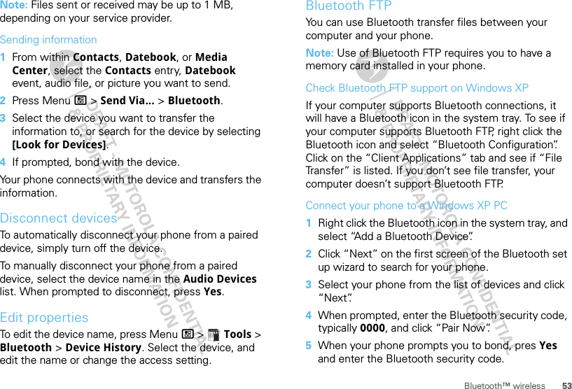 53Bluetooth™ wirelessNote: Files sent or received may be up to 1 MB, depending on your service provider.Sending information  1From within Contacts, Datebook, or Media Center, select the Contacts entry, Datebook event, audio file, or picture you want to send.2Press Menu / &gt; Send Via... &gt; Bluetooth.3Select the device you want to transfer the information to, or search for the device by selecting [Look for Devices].4If prompted, bond with the device.Your phone connects with the device and transfers the information.Disconnect devicesTo automatically disconnect your phone from a paired device, simply turn off the device.To manually disconnect your phone from a paired device, select the device name in the Audio Devices list. When prompted to disconnect, press Yes.Edit propertiesTo edit the device name, press Menu / &gt;  Tools &gt; Bluetooth &gt; Device History. Select the device, and edit the name or change the access setting.Bluetooth FTPYou can use Bluetooth transfer files between your computer and your phone.Note: Use of Bluetooth FTP requires you to have a memory card installed in your phone.Check Bluetooth FTP support on Windows XPIf your computer supports Bluetooth connections, it will have a Bluetooth icon in the system tray. To see if your computer supports Bluetooth FTP, right click the Bluetooth icon and select “Bluetooth Configuration”. Click on the “Client Applications” tab and see if “File Transfer” is listed. If you don’t see file transfer, your computer doesn’t support Bluetooth FTP.Connect your phone to a Windows XP PC  1Right click the Bluetooth icon in the system tray, and select “Add a Bluetooth Device”.2Click “Next” on the first screen of the Bluetooth set up wizard to search for your phone.3Select your phone from the list of devices and click “Next”.4When prompted, enter the Bluetooth security code, typically 0000, and click “Pair Now”.5When your phone prompts you to bond, pres Yes and enter the Bluetooth security code.