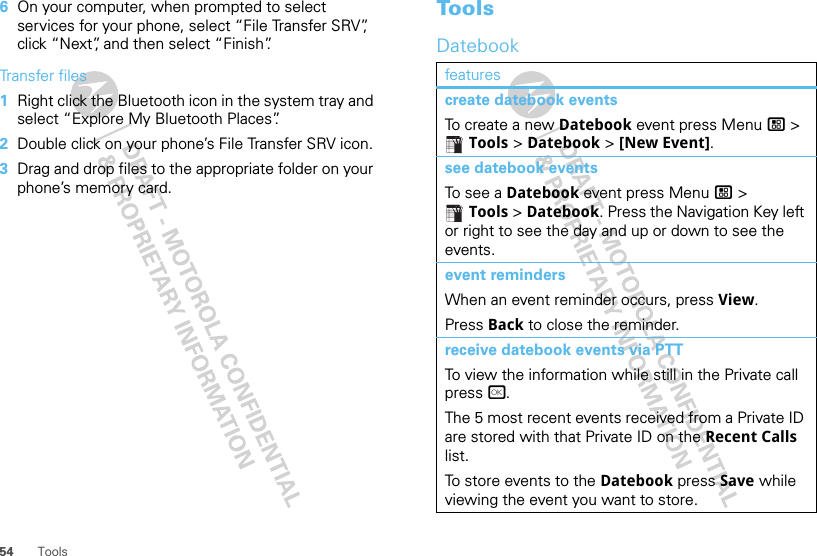 54 Tools6On your computer, when prompted to select services for your phone, select “File Transfer SRV”, click “Next”, and then select “Finish”.Transfer files  1Right click the Bluetooth icon in the system tray and select “Explore My Bluetooth Places”.2Double click on your phone’s File Transfer SRV icon.3Drag and drop files to the appropriate folder on your phone’s memory card.ToolsDatebookfeaturescreate datebook eventsTo create a new Datebook event press Menu / &gt; Tools &gt; Datebook &gt; [New Event].see datebook eventsTo see a Datebook event press Menu / &gt; Tools &gt; Datebook. Press the Navigation Key left or right to see the day and up or down to see the events.event remindersWhen an event reminder occurs, press View.Press Back to close the reminder.receive datebook events via PTTTo view the information while still in the Private call press r.The 5 most recent events received from a Private ID are stored with that Private ID on the Recent Calls list.To store events to the Datebook press Save while viewing the event you want to store.