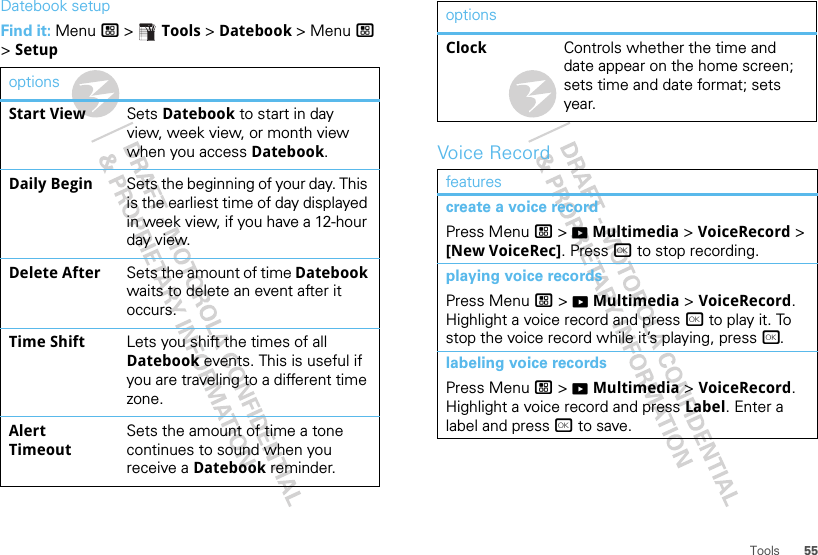 55ToolsDatebook setupFind it: Menu / &gt;  Tools &gt; Datebook &gt; Menu / &gt; SetupoptionsStart View Sets Datebook to start in day view, week view, or month view when you access Datebook.Daily Begin Sets the beginning of your day. This is the earliest time of day displayed in week view, if you have a 12-hour day view.Delete After Sets the amount of time Datebook waits to delete an event after it occurs.Time Shift Lets you shift the times of all Datebook events. This is useful if you are traveling to a different time zone.Alert TimeoutSets the amount of time a tone continues to sound when you receive a Datebook reminder.Voice RecordClock Controls whether the time and date appear on the home screen; sets time and date format; sets year.featurescreate a voice recordPress Menu / &gt; KMultimedia &gt; VoiceRecord &gt; [New VoiceRec]. Press r to stop recording.playing voice recordsPress Menu / &gt; KMultimedia &gt; VoiceRecord. Highlight a voice record and press r to play it. To stop the voice record while it’s playing, press r.labeling voice recordsPress Menu / &gt; KMultimedia &gt; VoiceRecord. Highlight a voice record and press Label. Enter a label and press r to save.options