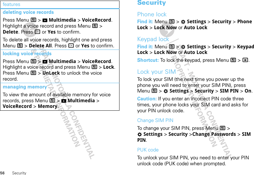 56 Securitydeleting voice recordsPress Menu / &gt; KMultimedia &gt; VoiceRecord. Highlight a voice record and press Menu / &gt; Delete. Press r or Yes to confirm.To delete all voice records, highlight one and press Menu / &gt; Delete All. Press r or Yes to confirm.locking voice recordsPress Menu / &gt; KMultimedia &gt; VoiceRecord. Highlight a voice record and press Menu / &gt; Lock. Press Menu / &gt; UnLock to unlock the voice record.managing memoryTo view the amount of available memory for voice records, press Menu / &gt; KMultimedia &gt; VoiceRecord &gt; Memory.features SecurityPhone lockFind it: Menu / &gt; TSettings &gt; Security &gt; Phone Lock &gt; Lock Now or Auto LockKeypad lockFind it: Menu / &gt; TSettings &gt; Security &gt; Keypad Lock &gt; Lock Now or Auto LockShortcut: To lock the keypad, press Menu / &gt; *.Lock your SIMTo lock your SIM (the next time you power up the phone you will need to enter your SIM PIN), press Menu / &gt; TSettings &gt; Security &gt; SIM PIN &gt; On.Caution: If you enter an incorrect PIN code three times, your phone locks your SIM card and asks for your PIN unlock code.Change SIM PINTo change your SIM PIN, press Menu / &gt; TSettings &gt; Security &gt;Change Passwords &gt; SIM PIN.PUK codeTo unlock your SIM PIN, you need to enter your PIN unlock code (PUK code) when prompted.