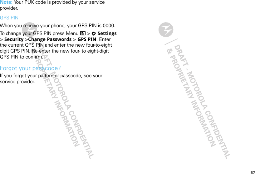 57Note: Your PUK code is provided by your service provider.GPS PINWhen you receive your phone, your GPS PIN is 0000.To change your GPS PIN press Menu / &gt; TSettings &gt; Security &gt;Change Passwords &gt; GPS PIN. Enter the current GPS PIN and enter the new four-to-eight digit GPS PIN. Re-enter the new four- to eight-digit GPS PIN to confirm.Forgot your passcode?If you forget your pattern or passcode, see your service provider.