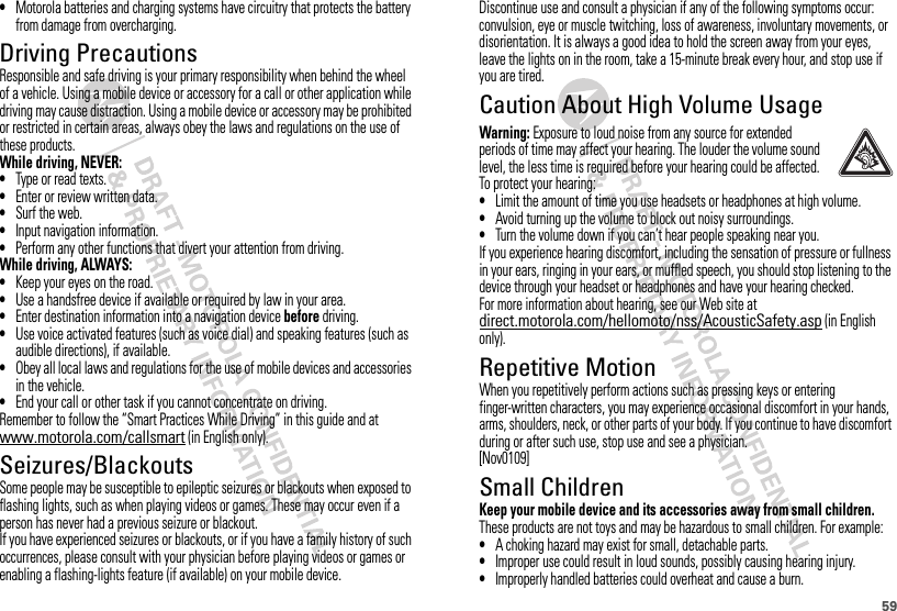 59•Motorola batteries and charging systems have circuitry that protects the battery from damage from overcharging.Driving PrecautionsResponsible and safe driving is your primary responsibility when behind the wheel of a vehicle. Using a mobile device or accessory for a call or other application while driving may cause distraction. Using a mobile device or accessory may be prohibited or restricted in certain areas, always obey the laws and regulations on the use of these products.While driving, NEVER:•Type or read texts.•Enter or review written data.•Surf the web.•Input navigation information.•Perform any other functions that divert your attention from driving.While driving, ALWAYS:•Keep your eyes on the road.•Use a handsfree device if available or required by law in your area.•Enter destination information into a navigation device before driving.•Use voice activated features (such as voice dial) and speaking features (such as audible directions), if available.•Obey all local laws and regulations for the use of mobile devices and accessories in the vehicle.•End your call or other task if you cannot concentrate on driving.Remember to follow the “Smart Practices While Driving” in this guide and at www.motorola.com/callsmart (in English only).Seizures/BlackoutsSome people may be susceptible to epileptic seizures or blackouts when exposed to flashing lights, such as when playing videos or games. These may occur even if a person has never had a previous seizure or blackout.If you have experienced seizures or blackouts, or if you have a family history of such occurrences, please consult with your physician before playing videos or games or enabling a flashing-lights feature (if available) on your mobile device.Discontinue use and consult a physician if any of the following symptoms occur: convulsion, eye or muscle twitching, loss of awareness, involuntary movements, or disorientation. It is always a good idea to hold the screen away from your eyes, leave the lights on in the room, take a 15-minute break every hour, and stop use if you are tired.Caution About High Volume UsageWarning: Exposure to loud noise from any source for extended periods of time may affect your hearing. The louder the volume sound level, the less time is required before your hearing could be affected. To protect your hearing:•Limit the amount of time you use headsets or headphones at high volume.•Avoid turning up the volume to block out noisy surroundings.•Turn the volume down if you can’t hear people speaking near you.If you experience hearing discomfort, including the sensation of pressure or fullness in your ears, ringing in your ears, or muffled speech, you should stop listening to the device through your headset or headphones and have your hearing checked.For more information about hearing, see our Web site at direct.motorola.com/hellomoto/nss/AcousticSafety.asp (in English only).Repetitive MotionWhen you repetitively perform actions such as pressing keys or entering finger-written characters, you may experience occasional discomfort in your hands, arms, shoulders, neck, or other parts of your body. If you continue to have discomfort during or after such use, stop use and see a physician.[Nov0109]Small ChildrenKeep your mobile device and its accessories away from small children. These products are not toys and may be hazardous to small children. For example:•A choking hazard may exist for small, detachable parts.•Improper use could result in loud sounds, possibly causing hearing injury.•Improperly handled batteries could overheat and cause a burn.