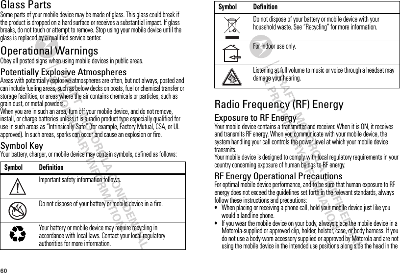 60Glass PartsSome parts of your mobile device may be made of glass. This glass could break if the product is dropped on a hard surface or receives a substantial impact. If glass breaks, do not touch or attempt to remove. Stop using your mobile device until the glass is replaced by a qualified service center.Operational WarningsObey all posted signs when using mobile devices in public areas.Potentially Explosive AtmospheresAreas with potentially explosive atmospheres are often, but not always, posted and can include fueling areas, such as below decks on boats, fuel or chemical transfer or storage facilities, or areas where the air contains chemicals or particles, such as grain dust, or metal powders.When you are in such an area, turn off your mobile device, and do not remove, install, or charge batteries unless it is a radio product type especially qualified for use in such areas as “Intrinsically Safe” (for example, Factory Mutual, CSA, or UL approved). In such areas, sparks can occur and cause an explosion or fire.Symbol KeyYour battery, charger, or mobile device may contain symbols, defined as follows:Symbol DefinitionImportant safety information follows.Do not dispose of your battery or mobile device in a fire.Your battery or mobile device may require recycling in accordance with local laws. Contact your local regulatory authorities for more information.032374o032376o032375oRadio Frequency (RF) EnergyExposure to RF EnergyYour mobile device contains a transmitter and receiver. When it is ON, it receives and transmits RF energy. When you communicate with your mobile device, the system handling your call controls the power level at which your mobile device transmits.Your mobile device is designed to comply with local regulatory requirements in your country concerning exposure of human beings to RF energy.RF Energy Operational PrecautionsFor optimal mobile device performance, and to be sure that human exposure to RF energy does not exceed the guidelines set forth in the relevant standards, always follow these instructions and precautions:•When placing or receiving a phone call, hold your mobile device just like you would a landline phone.•If you wear the mobile device on your body, always place the mobile device in a Motorola-supplied or approved clip, holder, holster, case, or body harness. If you do not use a body-worn accessory supplied or approved by Motorola and are not using the mobile device in the intended use positions along side the head in the Do not dispose of your battery or mobile device with your household waste. See “Recycling” for more information.For indoor use only.Listening at full volume to music or voice through a headset may damage your hearing.Symbol Definition