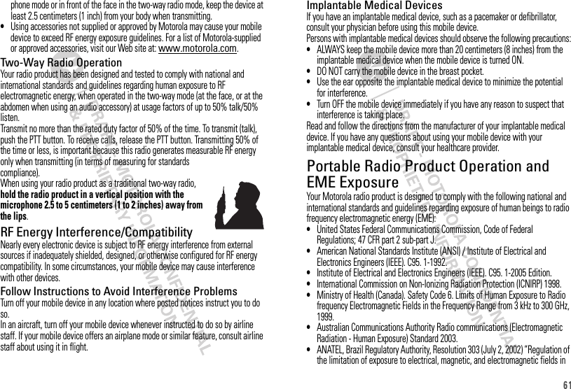 61phone mode or in front of the face in the two-way radio mode, keep the device at least 2.5 centimeters (1 inch) from your body when transmitting.•Using accessories not supplied or approved by Motorola may cause your mobile device to exceed RF energy exposure guidelines. For a list of Motorola-supplied or approved accessories, visit our Web site at: www.motorola.com.Two-Way Radio OperationYour radio product has been designed and tested to comply with national and international standards and guidelines regarding human exposure to RF electromagnetic energy, when operated in the two-way mode (at the face, or at the abdomen when using an audio accessory) at usage factors of up to 50% talk/50% listen.Transmit no more than the rated duty factor of 50% of the time. To transmit (talk), push the PTT button. To receive calls, release the PTT button. Transmitting 50% of the time or less, is important because this radio generates measurable RF energy only when transmitting (in terms of measuring for standards compliance).When using your radio product as a traditional two-way radio, hold the radio product in a vertical position with the microphone 2.5 to 5 centimeters (1 to 2 inches) away from the lips.RF Energy Interference/CompatibilityNearly every electronic device is subject to RF energy interference from external sources if inadequately shielded, designed, or otherwise configured for RF energy compatibility. In some circumstances, your mobile device may cause interference with other devices.Follow Instructions to Avoid Interference ProblemsTurn off your mobile device in any location where posted notices instruct you to do so.In an aircraft, turn off your mobile device whenever instructed to do so by airline staff. If your mobile device offers an airplane mode or similar feature, consult airline staff about using it in flight.Implantable Medical DevicesIf you have an implantable medical device, such as a pacemaker or defibrillator, consult your physician before using this mobile device.Persons with implantable medical devices should observe the following precautions:•ALWAYS keep the mobile device more than 20 centimeters (8 inches) from the implantable medical device when the mobile device is turned ON.•DO NOT carry the mobile device in the breast pocket.•Use the ear opposite the implantable medical device to minimize the potential for interference.•Turn OFF the mobile device immediately if you have any reason to suspect that interference is taking place.Read and follow the directions from the manufacturer of your implantable medical device. If you have any questions about using your mobile device with your implantable medical device, consult your healthcare provider.Portable Radio Product Operation and EME ExposureYour Motorola radio product is designed to comply with the following national and international standards and guidelines regarding exposure of human beings to radio frequency electromagnetic energy (EME):•United States Federal Communications Commission, Code of Federal Regulations; 47 CFR part 2 sub-part J.•American National Standards Institute (ANSI) / Institute of Electrical and Electronics Engineers (IEEE). C95. 1-1992.•Institute of Electrical and Electronics Engineers (IEEE). C95. 1-2005 Edition.•International Commission on Non-Ionizing Radiation Protection (ICNIRP) 1998.•Ministry of Health (Canada). Safety Code 6. Limits of Human Exposure to Radio frequency Electromagnetic Fields in the Frequency Range from 3 kHz to 300 GHz, 1999.•Australian Communications Authority Radio communications (Electromagnetic Radiation - Human Exposure) Standard 2003.•ANATEL, Brazil Regulatory Authority, Resolution 303 (July 2, 2002) “Regulation of the limitation of exposure to electrical, magnetic, and electromagnetic fields in 