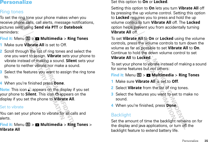 35PersonalizePersonalizeRing tonesTo set the ring tone your phone makes when you receive phone calls, call alerts, message notifications, pictures sent using Send via PTT or Datebook reminders:Find it: Menu / &gt; KMultimedia &gt; Ring Tones  1Make sure Vibrate All is set to Off.2Scroll through the list of ring tones and select the one you want to assign. Vibrate sets your phone to vibrate instead of making a sound. Silent sets your phone to neither vibrate nor make a sound.3Select the features you want to assign the ring tone to.4When you’re finished press Done.Note: This icon , appears on the display if you set your phone to Silent. This icon / appears on the display if you set the phone to Vibrate All.Set to vibrateYou can set your phone to vibrate for all calls and alerts.Find it: Menu / &gt; KMultimedia &gt; Ring Tones &gt; Vibrate AllSet this option to On or Locked.Setting this option to On lets you turn Vibrate All off by pressing the up volume control. Setting this option to Locked requires you to press and hold the up volume control to turn Vibrate All off. The Locked option helps prevent you from accidentally turning Vibrate All off.To  s et Vibrate All to On or Locked using the volume controls, press the volume controls to turn down the volume as far as possible to set Vibrate All to On. Continue to hold the down volume control to set Vibrate All to Locked.To set your phone to vibrate instead of making a sound for some features but not others:Find it: Menu / &gt; KMultimedia &gt; Ring Tones  1Make sure Vibrate All is set to Off.2Select Vibrate from the list of ring tones.3Select the features you want to set to make no sound.4When you’re finished, press Done.BacklightSet the amount of time the backlight remains on for the display and java applications, or turn off the backlight feature to extend battery life.