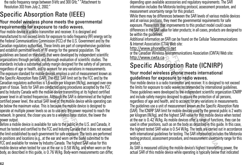 62the radio frequency range between 9 kHz and 300 GHz.” “Attachment to Resolution 303 from July 2, 2002.&quot;Specific Absorption Rate (IEEE)SAR (IEEE)Your model wireless phone meets the governmental requirements for exposure to radio waves.Your mobile device is a radio transmitter and receiver. It is designed and manufactured to not exceed limits for exposure to radio frequency (RF) energy set by the Federal Communications Commission (FCC) of the U.S. Government and by the Canadian regulatory authorities. These limits are part of comprehensive guidelines and establish permitted levels of RF energy for the general population. The guidelines are based on standards that were developed by independent scientific organizations through periodic and thorough evaluation of scientific studies. The standards include a substantial safety margin designed for the safety of all persons, regardless of age or health, and to account for any variations in measurements.The exposure standard for mobile devices employs a unit of measurement known as the Specific Absorption Rate (SAR). The IEEE SAR limit set by the FCC and by the Canadian regulatory authorities is 1.6 watts per kilogram (W/kg), averaged over one gram of tissue. Tests for SAR are conducted using procedures accepted by the FCC and by Industry Canada with the mobile device transmitting at its highest certified power level in all tested frequencies. Although the SAR is determined at the highest certified power level, the actual SAR level of the mobile device while operating can be below the maximum value. This is because the mobile device is designed to operate at multiple power levels so as to use only the power required to reach the network. In general, the closer you are to a wireless base station, the lower the power output.Before a mobile device is available for sale to the public in the U.S. and Canada, it must be tested and certified to the FCC and Industry Canada that it does not exceed the limit established by each government for safe exposure. The tests are performed in positions and locations (e.g., at the ear and worn on the body) submitted to the FCC and available for review by Industry Canada. The highest SAR value for this mobile device when tested for use at the ear is 0.58 W/kg, and when worn on the body, as described in this guide, is 0.76 W/kg. Body-worn measurements can differ, depending upon available accessories and regulatory requirements. The SAR information includes the Motorola testing protocol, assessment procedure, and measurement uncertainty range for this product.While there may be differences between the SAR levels of various mobile devices and at various positions, they meet the governmental requirements for safe exposure. Please note that improvements to this product model could cause differences in the SAR value for later products; in all cases, products are designed to be within the guidelines.Additional information on SAR can be found on the Cellular Telecommunications &amp; Internet Association (CTIA) Web site:http://www.phonefacts.netor the Canadian Wireless Telecommunications Association (CWTA) Web site:http://www.cwta.caSpecific Absorption Rate (ICNIRP)SAR (ICNIRP)Your model wireless phone meets international guidelines for exposure to radio waves.Your mobile device is a radio transmitter and receiver. It is designed to not exceed the limits for exposure to radio waves recommended by international guidelines. These guidelines were developed by the independent scientific organization ICNIRP and include safety margins designed to assure the protection of all persons, regardless of age and health, and to account for any variations in measurements.The guidelines use a unit of measurement known as the Specific Absorption Rate (SAR). The ICNIRP SAR limit for mobile devices used by the general public is 2 watts per kilogram (W/kg), and the highest SAR value for this mobile device when tested at the ear is 0.42 W/kg. As mobile devices offer a range of functions, they can be used in other positions, such as on the body as described in this guide. In this case, the highest tested SAR value is 0.54 W/kg. The tests are carried out in accordance with international guidelines for testing. The SAR information includes the Motorola testing protocol, assessment procedure, and measurement uncertainty range for this product.As SAR is measured utilizing the mobile device’s highest transmitting power, the actual SAR of this mobile device while operating is typically below that indicated 