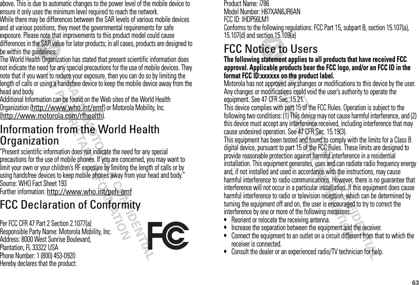 63above. This is due to automatic changes to the power level of the mobile device to ensure it only uses the minimum level required to reach the network.While there may be differences between the SAR levels of various mobile devices and at various positions, they meet the governmental requirements for safe exposure. Please note that improvements to this product model could cause differences in the SAR value for later products; in all cases, products are designed to be within the guidelines.The World Health Organization has stated that present scientific information does not indicate the need for any special precautions for the use of mobile devices. They note that if you want to reduce your exposure, then you can do so by limiting the length of calls or using a handsfree device to keep the mobile device away from the head and body.Additional Information can be found on the Web sites of the World Health Organization (http://www.who.int/emf) or Motorola Mobility, Inc. (http://www.motorola.com/rfhealth).Information from the World Health OrganizationWHO Informat ion“Present scientific information does not indicate the need for any special precautions for the use of mobile phones. If you are concerned, you may want to limit your own or your children’s RF exposure by limiting the length of calls or by using handsfree devices to keep mobile phones away from your head and body.”Source: WHO Fact Sheet 193Further information: http://www.who.int/peh-emfFCC Declaration of ConformityFCC DoCPer FCC CFR 47 Part 2 Section 2.1077(a)Responsible Party Name: Motorola Mobility, Inc.Address: 8000 West Sunrise Boulevard,Plantation, FL 33322 USAPhone Number: 1 (800) 453-0920Hereby declares that the product:Product Name: i786Model Number: H87XAN6JR6ANFCC ID: IHDP56LM1Conforms to the following regulations: FCC Part 15, subpart B, section 15.107(a), 15.107(d) and section 15.109(a)FCC Notice to UsersFCC NoticeThe following statement applies to all products that have received FCC approval. Applicable products bear the FCC logo, and/or an FCC ID in the format FCC ID:xxxxxx on the product label.Motorola has not approved any changes or modifications to this device by the user. Any changes or modifications could void the user’s authority to operate the equipment. See 47 CFR Sec. 15.21.This device complies with part 15 of the FCC Rules. Operation is subject to the following two conditions: (1) This device may not cause harmful interference, and (2) this device must accept any interference received, including interference that may cause undesired operation. See 47 CFR Sec. 15.19(3).This equipment has been tested and found to comply with the limits for a Class B digital device, pursuant to part 15 of the FCC Rules. These limits are designed to provide reasonable protection against harmful interference in a residential installation. This equipment generates, uses and can radiate radio frequency energy and, if not installed and used in accordance with the instructions, may cause harmful interference to radio communications. However, there is no guarantee that interference will not occur in a particular installation. If this equipment does cause harmful interference to radio or television reception, which can be determined by turning the equipment off and on, the user is encouraged to try to correct the interference by one or more of the following measures:•Reorient or relocate the receiving antenna.•Increase the separation between the equipment and the receiver.•Connect the equipment to an outlet on a circuit different from that to which the receiver is connected.•Consult the dealer or an experienced radio/TV technician for help.