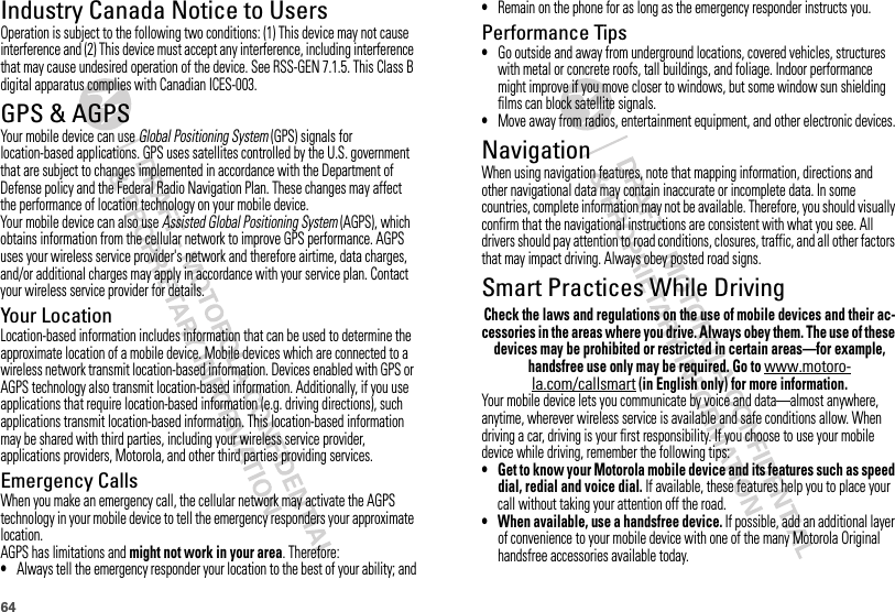 64Industry Canada Notice to UsersIndust ry Canada Not iceOperation is subject to the following two conditions: (1) This device may not cause interference and (2) This device must accept any interference, including interference that may cause undesired operation of the device. See RSS-GEN 7.1.5. This Class B digital apparatus complies with Canadian ICES-003.GPS &amp; AGPSGPS &amp; AGPSYour mobile device can use Global Positioning System (GPS) signals for location-based applications. GPS uses satellites controlled by the U.S. government that are subject to changes implemented in accordance with the Department of Defense policy and the Federal Radio Navigation Plan. These changes may affect the performance of location technology on your mobile device.Your mobile device can also use Assisted Global Positioning System (AGPS), which obtains information from the cellular network to improve GPS performance. AGPS uses your wireless service provider&apos;s network and therefore airtime, data charges, and/or additional charges may apply in accordance with your service plan. Contact your wireless service provider for details.Your LocationLocation-based information includes information that can be used to determine the approximate location of a mobile device. Mobile devices which are connected to a wireless network transmit location-based information. Devices enabled with GPS or AGPS technology also transmit location-based information. Additionally, if you use applications that require location-based information (e.g. driving directions), such applications transmit location-based information. This location-based information may be shared with third parties, including your wireless service provider, applications providers, Motorola, and other third parties providing services.Emergency CallsWhen you make an emergency call, the cellular network may activate the AGPS technology in your mobile device to tell the emergency responders your approximate location.AGPS has limitations and might not work in your area. Therefore:•Always tell the emergency responder your location to the best of your ability; and•Remain on the phone for as long as the emergency responder instructs you.Performance Tips•Go outside and away from underground locations, covered vehicles, structures with metal or concrete roofs, tall buildings, and foliage. Indoor performance might improve if you move closer to windows, but some window sun shielding films can block satellite signals.•Move away from radios, entertainment equipment, and other electronic devices.NavigationNavigationWhen using navigation features, note that mapping information, directions and other navigational data may contain inaccurate or incomplete data. In some countries, complete information may not be available. Therefore, you should visually confirm that the navigational instructions are consistent with what you see. All drivers should pay attention to road conditions, closures, traffic, and all other factors that may impact driving. Always obey posted road signs.Smart Practices While DrivingDriving SafetyCheck the laws and regulations on the use of mobile devices and their ac-cessories in the areas where you drive. Always obey them. The use of these devices may be prohibited or restricted in certain areas—for example, handsfree use only may be required. Go to www.motoro-la.com/callsmart (in English only) for more information.Your mobile device lets you communicate by voice and data—almost anywhere, anytime, wherever wireless service is available and safe conditions allow. When driving a car, driving is your first responsibility. If you choose to use your mobile device while driving, remember the following tips:• Get to know your Motorola mobile device and its features such as speed dial, redial and voice dial. If available, these features help you to place your call without taking your attention off the road.• When available, use a handsfree device. If possible, add an additional layer of convenience to your mobile device with one of the many Motorola Original handsfree accessories available today.