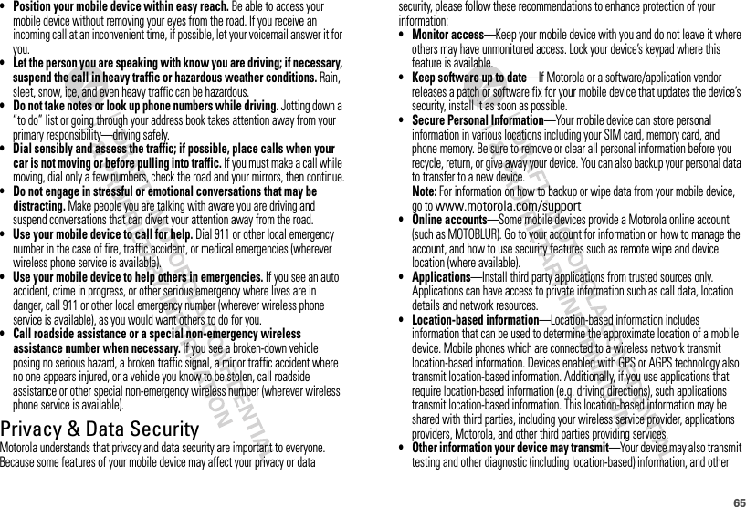 65• Position your mobile device within easy reach. Be able to access your mobile device without removing your eyes from the road. If you receive an incoming call at an inconvenient time, if possible, let your voicemail answer it for you.• Let the person you are speaking with know you are driving; if necessary, suspend the call in heavy traffic or hazardous weather conditions. Rain, sleet, snow, ice, and even heavy traffic can be hazardous.• Do not take notes or look up phone numbers while driving. Jotting down a “to do” list or going through your address book takes attention away from your primary responsibility—driving safely.• Dial sensibly and assess the traffic; if possible, place calls when your car is not moving or before pulling into traffic. If you must make a call while moving, dial only a few numbers, check the road and your mirrors, then continue.• Do not engage in stressful or emotional conversations that may be distracting. Make people you are talking with aware you are driving and suspend conversations that can divert your attention away from the road.• Use your mobile device to call for help. Dial 911 or other local emergency number in the case of fire, traffic accident, or medical emergencies (wherever wireless phone service is available).• Use your mobile device to help others in emergencies. If you see an auto accident, crime in progress, or other serious emergency where lives are in danger, call 911 or other local emergency number (wherever wireless phone service is available), as you would want others to do for you.• Call roadside assistance or a special non-emergency wireless assistance number when necessary. If you see a broken-down vehicle posing no serious hazard, a broken traffic signal, a minor traffic accident where no one appears injured, or a vehicle you know to be stolen, call roadside assistance or other special non-emergency wireless number (wherever wireless phone service is available).Privacy &amp; Data SecurityPrivacy &amp; Data SecurityMotorola understands that privacy and data security are important to everyone. Because some features of your mobile device may affect your privacy or data security, please follow these recommendations to enhance protection of your information:• Monitor access—Keep your mobile device with you and do not leave it where others may have unmonitored access. Lock your device’s keypad where this feature is available.• Keep software up to date—If Motorola or a software/application vendor releases a patch or software fix for your mobile device that updates the device’s security, install it as soon as possible.• Secure Personal Information—Your mobile device can store personal information in various locations including your SIM card, memory card, and phone memory. Be sure to remove or clear all personal information before you recycle, return, or give away your device. You can also backup your personal data to transfer to a new device.Note: For information on how to backup or wipe data from your mobile device, go to www.motorola.com/support• Online accounts—Some mobile devices provide a Motorola online account (such as MOTOBLUR). Go to your account for information on how to manage the account, and how to use security features such as remote wipe and device location (where available).• Applications—Install third party applications from trusted sources only. Applications can have access to private information such as call data, location details and network resources.• Location-based information—Location-based information includes information that can be used to determine the approximate location of a mobile device. Mobile phones which are connected to a wireless network transmit location-based information. Devices enabled with GPS or AGPS technology also transmit location-based information. Additionally, if you use applications that require location-based information (e.g. driving directions), such applications transmit location-based information. This location-based information may be shared with third parties, including your wireless service provider, applications providers, Motorola, and other third parties providing services.• Other information your device may transmit—Your device may also transmit testing and other diagnostic (including location-based) information, and other 