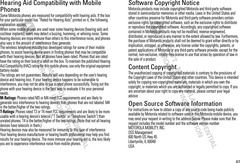 67Hearing Aid Compatibility with Mobile PhonesHearing Aid CompatibilitySome Motorola phones are measured for compatibility with hearing aids. If the box for your particular model has “Rated for Hearing Aids” printed on it, the following explanation applies.When some mobile phones are used near some hearing devices (hearing aids and cochlear implants), users may detect a buzzing, humming, or whining noise. Some hearing devices are more immune than others to this interference noise, and phones also vary in the amount of interference they generate.The wireless telephone industry has developed ratings for some of their mobile phones, to assist hearing device users in finding phones that may be compatible with their hearing devices. Not all phones have been rated. Phones that are rated have the rating on their box or a label on the box. To maintain the published Hearing Aid Compatibility (HAC) rating for this mobile phone, use only the original equipment battery model.The ratings are not guarantees. Results will vary depending on the user’s hearing device and hearing loss. If your hearing device happens to be vulnerable to interference, you may not be able to use a rated phone successfully. Trying out the phone with your hearing device is the best way to evaluate it for your personal needs.M-Ratings: Phones rated M3 or M4 meet FCC requirements and are likely to generate less interference to hearing devices than phones that are not labeled. M4 is the better/higher of the two ratings.T-Ratings: Phones rated T3 or T4 meet FCC requirements and are likely to be more usable with a hearing device’s telecoil (“T Switch” or “Telephone Switch”) than unrated phones. T4 is the better/higher of the two ratings. (Note that not all hearing devices have telecoils in them.)Hearing devices may also be measured for immunity to this type of interference. Your hearing device manufacturer or hearing health professional may help you find results for your hearing device. The more immune your hearing aid is, the less likely you are to experience interference noise from mobile phones.Software Copyright NoticeSoftware Copyright NoticeMotorola products may include copyrighted Motorola and third-party software stored in semiconductor memories or other media. Laws in the United States and other countries preserve for Motorola and third-party software providers certain exclusive rights for copyrighted software, such as the exclusive rights to distribute or reproduce the copyrighted software. Accordingly, any copyrighted software contained in Motorola products may not be modified, reverse-engineered, distributed, or reproduced in any manner to the extent allowed by law. Furthermore, the purchase of Motorola products shall not be deemed to grant either directly or by implication, estoppel, or otherwise, any license under the copyrights, patents, or patent applications of Motorola or any third-party software provider, except for the normal, non-exclusive, royalty-free license to use that arises by operation of law in the sale of a product.Content CopyrightContent CopyrightThe unauthorized copying of copyrighted materials is contrary to the provisions of the Copyright Laws of the United States and other countries. This device is intended solely for copying non-copyrighted materials, materials in which you own the copyright, or materials which you are authorized or legally permitted to copy. If you are uncertain about your right to copy any material, please contact your legal advisor.Open Source Software InformationOSS Info rmationFor instructions on how to obtain a copy of any source code being made publicly available by Motorola related to software used in this Motorola mobile device, you may send your request in writing to the address below. Please make sure that the request includes the model number and the software version number.MOTOROLA MOBILITY, INC.OSS Management600 North US Hwy 45Libertyville, IL 60048USA