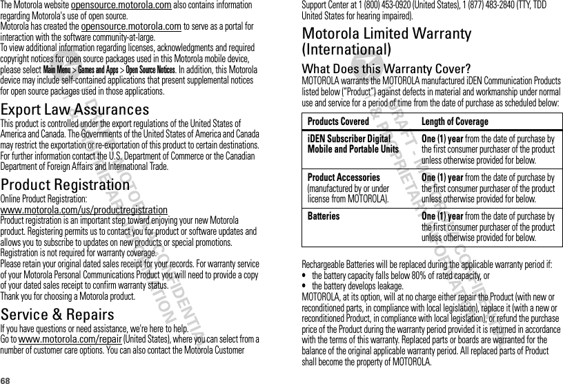 68The Motorola website opensource.motorola.com also contains information regarding Motorola&apos;s use of open source.Motorola has created the opensource.motorola.com to serve as a portal for interaction with the software community-at-large.To view additional information regarding licenses, acknowledgments and required copyright notices for open source packages used in this Motorola mobile device, please select Main Menu &gt;Games and Apps &gt;Open Source Notices. In addition, this Motorola device may include self-contained applications that present supplemental notices for open source packages used in those applications.Export Law AssurancesExport LawThis product is controlled under the export regulations of the United States of America and Canada. The Governments of the United States of America and Canada may restrict the exportation or re-exportation of this product to certain destinations. For further information contact the U.S. Department of Commerce or the Canadian Department of Foreign Affairs and International Trade.Product RegistrationRegistrationOnline Product Registration:www.motorola.com/us/productregistrationProduct registration is an important step toward enjoying your new Motorola product. Registering permits us to contact you for product or software updates and allows you to subscribe to updates on new products or special promotions. Registration is not required for warranty coverage.Please retain your original dated sales receipt for your records. For warranty service of your Motorola Personal Communications Product you will need to provide a copy of your dated sales receipt to confirm warranty status.Thank you for choosing a Motorola product.Service &amp; RepairsIf you have questions or need assistance, we&apos;re here to help.Go to www.motorola.com/repair (United States), where you can select from a number of customer care options. You can also contact the Motorola Customer Support Center at 1 (800) 453-0920 (United States), 1 (877) 483-2840 (TTY, TDD United States for hearing impaired).Motorola Limited Warranty (International)Warr an tyWhat Does this Warranty Cover?MOTOROLA warrants the MOTOROLA manufactured iDEN Communication Products listed below (“Product”) against defects in material and workmanship under normal use and service for a period of time from the date of purchase as scheduled below:Rechargeable Batteries will be replaced during the applicable warranty period if:•the battery capacity falls below 80% of rated capacity, or•the battery develops leakage.MOTOROLA, at its option, will at no charge either repair the Product (with new or reconditioned parts, in compliance with local legislation), replace it (with a new or reconditioned Product, in compliance with local legislation), or refund the purchase price of the Product during the warranty period provided it is returned in accordance with the terms of this warranty. Replaced parts or boards are warranted for the balance of the original applicable warranty period. All replaced parts of Product shall become the property of MOTOROLA.Products Covered Length of CoverageiDEN Subscriber Digital Mobile and Portable UnitsOne (1) year from the date of purchase by the first consumer purchaser of the product unless otherwise provided for below.Product Accessories (manufactured by or under license from MOTOROLA).One (1) year from the date of purchase by the first consumer purchaser of the product unless otherwise provided for below.Batteries One (1) year from the date of purchase by the first consumer purchaser of the product unless otherwise provided for below.