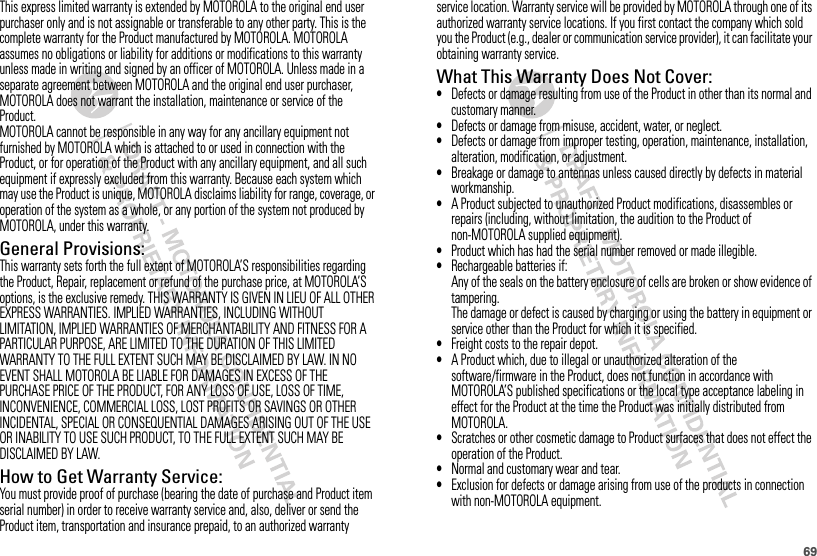 69This express limited warranty is extended by MOTOROLA to the original end user purchaser only and is not assignable or transferable to any other party. This is the complete warranty for the Product manufactured by MOTOROLA. MOTOROLA assumes no obligations or liability for additions or modifications to this warranty unless made in writing and signed by an officer of MOTOROLA. Unless made in a separate agreement between MOTOROLA and the original end user purchaser, MOTOROLA does not warrant the installation, maintenance or service of the Product.MOTOROLA cannot be responsible in any way for any ancillary equipment not furnished by MOTOROLA which is attached to or used in connection with the Product, or for operation of the Product with any ancillary equipment, and all such equipment if expressly excluded from this warranty. Because each system which may use the Product is unique, MOTOROLA disclaims liability for range, coverage, or operation of the system as a whole, or any portion of the system not produced by MOTOROLA, under this warranty.General Provisions:This warranty sets forth the full extent of MOTOROLA’S responsibilities regarding the Product, Repair, replacement or refund of the purchase price, at MOTOROLA’S options, is the exclusive remedy. THIS WARRANTY IS GIVEN IN LIEU OF ALL OTHER EXPRESS WARRANTIES. IMPLIED WARRANTIES, INCLUDING WITHOUT LIMITATION, IMPLIED WARRANTIES OF MERCHANTABILITY AND FITNESS FOR A PARTICULAR PURPOSE, ARE LIMITED TO THE DURATION OF THIS LIMITED WARRANTY TO THE FULL EXTENT SUCH MAY BE DISCLAIMED BY LAW. IN NO EVENT SHALL MOTOROLA BE LIABLE FOR DAMAGES IN EXCESS OF THE PURCHASE PRICE OF THE PRODUCT, FOR ANY LOSS OF USE, LOSS OF TIME, INCONVENIENCE, COMMERCIAL LOSS, LOST PROFITS OR SAVINGS OR OTHER INCIDENTAL, SPECIAL OR CONSEQUENTIAL DAMAGES ARISING OUT OF THE USE OR INABILITY TO USE SUCH PRODUCT, TO THE FULL EXTENT SUCH MAY BE DISCLAIMED BY LAW.How to Get Warranty Service:You must provide proof of purchase (bearing the date of purchase and Product item serial number) in order to receive warranty service and, also, deliver or send the Product item, transportation and insurance prepaid, to an authorized warranty service location. Warranty service will be provided by MOTOROLA through one of its authorized warranty service locations. If you first contact the company which sold you the Product (e.g., dealer or communication service provider), it can facilitate your obtaining warranty service.What This Warranty Does Not Cover:•Defects or damage resulting from use of the Product in other than its normal and customary manner.•Defects or damage from misuse, accident, water, or neglect.•Defects or damage from improper testing, operation, maintenance, installation, alteration, modification, or adjustment.•Breakage or damage to antennas unless caused directly by defects in material workmanship.•A Product subjected to unauthorized Product modifications, disassembles or repairs (including, without limitation, the audition to the Product of non-MOTOROLA supplied equipment).•Product which has had the serial number removed or made illegible.•Rechargeable batteries if:Any of the seals on the battery enclosure of cells are broken or show evidence of tampering.The damage or defect is caused by charging or using the battery in equipment or service other than the Product for which it is specified.•Freight costs to the repair depot.•A Product which, due to illegal or unauthorized alteration of the software/firmware in the Product, does not function in accordance with MOTOROLA’S published specifications or the local type acceptance labeling in effect for the Product at the time the Product was initially distributed from MOTOROLA.•Scratches or other cosmetic damage to Product surfaces that does not effect the operation of the Product.•Normal and customary wear and tear.•Exclusion for defects or damage arising from use of the products in connection with non-MOTOROLA equipment.