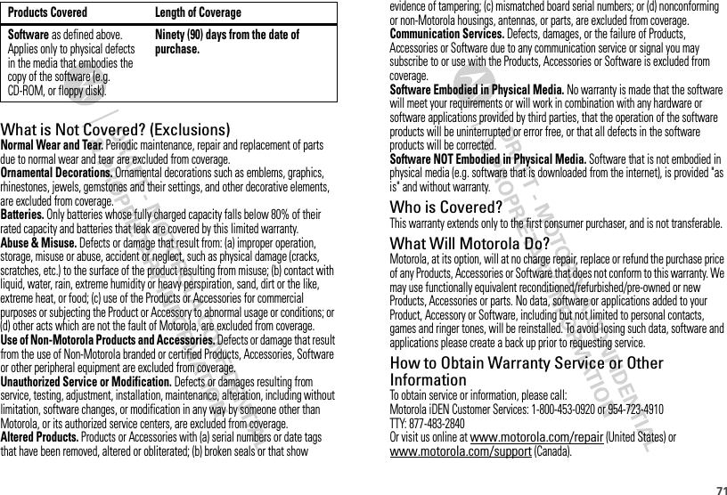 71What is Not Covered? (Exclusions)Normal Wear and Tear. Periodic maintenance, repair and replacement of parts due to normal wear and tear are excluded from coverage.Ornamental Decorations. Ornamental decorations such as emblems, graphics, rhinestones, jewels, gemstones and their settings, and other decorative elements, are excluded from coverage.Batteries. Only batteries whose fully charged capacity falls below 80% of their rated capacity and batteries that leak are covered by this limited warranty.Abuse &amp; Misuse. Defects or damage that result from: (a) improper operation, storage, misuse or abuse, accident or neglect, such as physical damage (cracks, scratches, etc.) to the surface of the product resulting from misuse; (b) contact with liquid, water, rain, extreme humidity or heavy perspiration, sand, dirt or the like, extreme heat, or food; (c) use of the Products or Accessories for commercial purposes or subjecting the Product or Accessory to abnormal usage or conditions; or (d) other acts which are not the fault of Motorola, are excluded from coverage.Use of Non-Motorola Products and Accessories. Defects or damage that result from the use of Non-Motorola branded or certified Products, Accessories, Software or other peripheral equipment are excluded from coverage.Unauthorized Service or Modification. Defects or damages resulting from service, testing, adjustment, installation, maintenance, alteration, including without limitation, software changes, or modification in any way by someone other than Motorola, or its authorized service centers, are excluded from coverage.Altered Products. Products or Accessories with (a) serial numbers or date tags that have been removed, altered or obliterated; (b) broken seals or that show Software as defined above. Applies only to physical defects in the media that embodies the copy of the software (e.g. CD-ROM, or floppy disk).Ninety (90) days from the date of purchase.Products Covered Length of Coverageevidence of tampering; (c) mismatched board serial numbers; or (d) nonconforming or non-Motorola housings, antennas, or parts, are excluded from coverage.Communication Services. Defects, damages, or the failure of Products, Accessories or Software due to any communication service or signal you may subscribe to or use with the Products, Accessories or Software is excluded from coverage.Software Embodied in Physical Media. No warranty is made that the software will meet your requirements or will work in combination with any hardware or software applications provided by third parties, that the operation of the software products will be uninterrupted or error free, or that all defects in the software products will be corrected.Software NOT Embodied in Physical Media. Software that is not embodied in physical media (e.g. software that is downloaded from the internet), is provided &quot;as is&quot; and without warranty.Who is Covered?This warranty extends only to the first consumer purchaser, and is not transferable.What Will Motorola Do?Motorola, at its option, will at no charge repair, replace or refund the purchase price of any Products, Accessories or Software that does not conform to this warranty. We may use functionally equivalent reconditioned/refurbished/pre-owned or new Products, Accessories or parts. No data, software or applications added to your Product, Accessory or Software, including but not limited to personal contacts, games and ringer tones, will be reinstalled. To avoid losing such data, software and applications please create a back up prior to requesting service.How to Obtain Warranty Service or Other InformationTo obtain service or information, please call:Motorola iDEN Customer Services: 1-800-453-0920 or 954-723-4910TTY: 877-483-2840Or visit us online at www.motorola.com/repair (United States) or www.motorola.com/support (Canada).