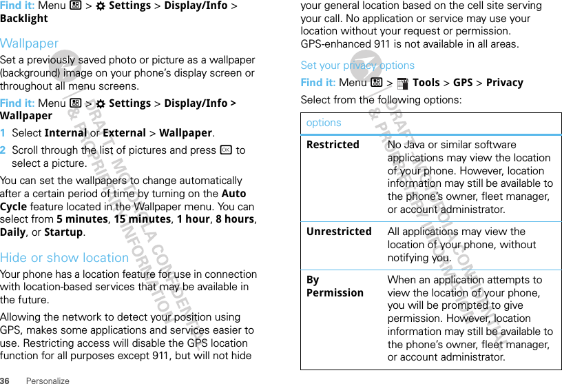 36 PersonalizeFind it: Menu / &gt; TSettings &gt; Display/Info &gt; BacklightWallpaperSet a previously saved photo or picture as a wallpaper (background) image on your phone’s display screen or throughout all menu screens.Find it: Menu / &gt; TSettings &gt; Display/Info &gt; Wallpaper  1Select Internal or External &gt; Wallpaper.2Scroll through the list of pictures and press r to select a picture.You can set the wallpapers to change automatically after a certain period of time by turning on the Auto Cycle feature located in the Wallpaper menu. You can select from 5 minutes, 15 minutes, 1 hour, 8 hours, Daily, or Startup.Hide or show locationYour phone has a location feature for use in connection with location-based services that may be available in the future.Allowing the network to detect your position using GPS, makes some applications and services easier to use. Restricting access will disable the GPS location function for all purposes except 911, but will not hide your general location based on the cell site serving your call. No application or service may use your location without your request or permission. GPS-enhanced 911 is not available in all areas.Set your privacy optionsFind it: Menu / &gt;  Tools &gt; GPS &gt; PrivacySelect from the following options:optionsRestricted No Java or similar software applications may view the location of your phone. However, location information may still be available to the phone’s owner, fleet manager, or account administrator.Unrestricted All applications may view the location of your phone, without notifying you.By PermissionWhen an application attempts to view the location of your phone, you will be prompted to give permission. However, location information may still be available to the phone’s owner, fleet manager, or account administrator.