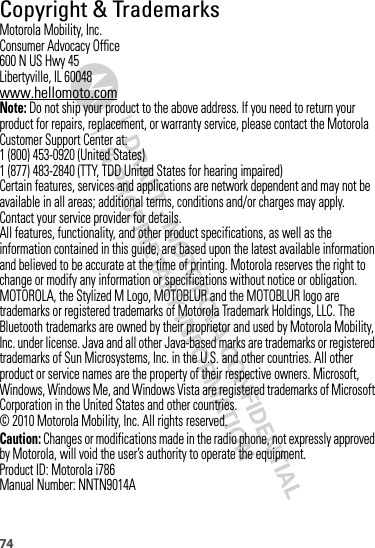 74 Copyright &amp; TrademarksMotorola Mobility, Inc.Consumer Advocacy Office600 N US Hwy 45Libertyville, IL 60048www.hellomoto.comNote: Do not ship your product to the above address. If you need to return your product for repairs, replacement, or warranty service, please contact the Motorola Customer Support Center at:1 (800) 453-0920 (United States)1 (877) 483-2840 (TTY, TDD United States for hearing impaired)Certain features, services and applications are network dependent and may not be available in all areas; additional terms, conditions and/or charges may apply. Contact your service provider for details.All features, functionality, and other product specifications, as well as the information contained in this guide, are based upon the latest available information and believed to be accurate at the time of printing. Motorola reserves the right to change or modify any information or specifications without notice or obligation.MOTOROLA, the Stylized M Logo, MOTOBLUR and the MOTOBLUR logo are trademarks or registered trademarks of Motorola Trademark Holdings, LLC. The Bluetooth trademarks are owned by their proprietor and used by Motorola Mobility, Inc. under license. Java and all other Java-based marks are trademarks or registered trademarks of Sun Microsystems, Inc. in the U.S. and other countries. All other product or service names are the property of their respective owners. Microsoft, Windows, Windows Me, and Windows Vista are registered trademarks of Microsoft Corporation in the United States and other countries. © 2010 Motorola Mobility, Inc. All rights reserved.Caution: Changes or modifications made in the radio phone, not expressly approved by Motorola, will void the user’s authority to operate the equipment.Product ID: Motorola i786Manual Number: NNTN9014A