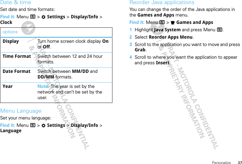 37PersonalizeDate &amp; timeSet date and time formats:Find it: Menu / &gt; TSettings &gt; Display/Info &gt; ClockMenu LanguageSet your menu language:Find it: Menu / &gt; TSettings &gt; Display/Info &gt; LanguageoptionsDisplay Turn home screen clock display On or Off.Time Format Switch between 12 and 24 hour formats.Date Format Switch between MM/DD and DD/MM formats.Year Note: The year is set by the network and can’t be set by the user.Reorder Java applicationsYou can change the order of the Java applications in the Games and Apps menu.Find it: Menu / &gt; IGames and Apps  1Highlight Java System and press Menu /.2Select Reorder Apps Menu.3Scroll to the application you want to move and press Grab.4Scroll to where you want the application to appear and press Insert.