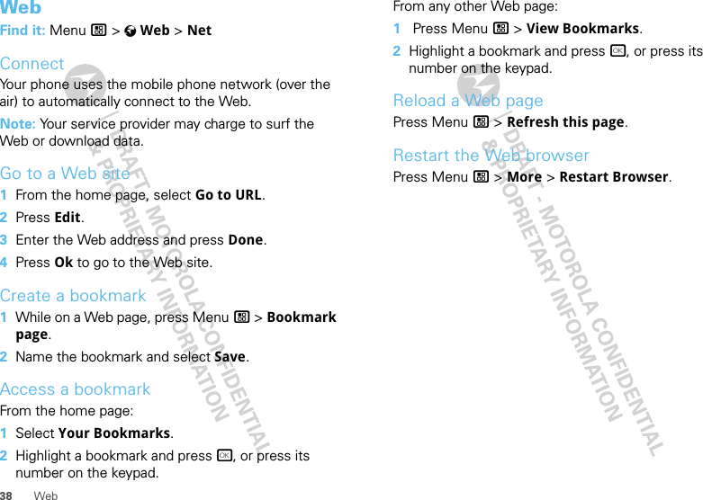 38 WebWebFind it: Menu / &gt; VWeb &gt; NetConnectYour phone uses the mobile phone network (over the air) to automatically connect to the Web.Note: Your service provider may charge to surf the Web or download data.Go to a Web site  1From the home page, select Go to URL.2Press Edit.3Enter the Web address and press Done.4Press Ok to go to the Web site.Create a bookmark  1While on a Web page, press Menu / &gt; Bookmark page.2Name the bookmark and select Save.Access a bookmarkFrom the home page:  1Select Your Bookmarks.2Highlight a bookmark and press r, or press its number on the keypad.From any other Web page:  1 Press Menu / &gt; View Bookmarks.2Highlight a bookmark and press r, or press its number on the keypad.Reload a Web pagePress Menu / &gt; Refresh this page.Restart the Web browserPress Menu / &gt; More &gt; Restart Browser.