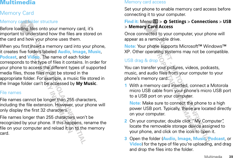 39MultimediaMultimediaMemory CardMemory card folder structureBefore loading files onto your memory card, it’s important to understand how the files are stored on the card and how your phone uses them.When you first insert a memory card into your phone, it creates five folders labeled Audio, Image, Music, Podcast, and Video. The name of each folder corresponds to the type of files it contains. In order for your phone to access the different types of supported media files, those files must be stored in the appropriate folder. For example, a music file stored in the Image folder can’t be accessed by My Music.File namesFile names cannot be longer than 255 characters, including the file extension. However, your phone will only display the first 32 characters.File names longer than 255 characters won’t be recognized by your phone. If this happens, rename the file on your computer and reload it on to the memory card.Memory card accessSet your phone to enable memory card access before connecting it to your computer.Find it: Menu / &gt; TSettings &gt; Connections &gt; USB &gt; Memory Card AccessOnce connected to your computer, your phone will appear as a removable drive.Note: Your phone supports Microsoft™ Windows™ XP. Other operating systems may not be compatible.USB drag &amp; dropYou can transfer your pictures, videos, podcasts, music, and audio files from your computer to your phone’s memory card.  1With a memory card inserted, connect a Motorola micro USB cable from your phone’s micro USB port to a USB port on your computer.Note: Make sure to connect the phone to a high power USB port. Typically, these are located directly on your computer.2On your computer, double click “My Computer”, locate the removable storage device assigned to your phone, and click on the icon to open it.3Open the folder (Audio, Image, Music, Podcast, or Video) for the type of file you’re uploading, and drag and drop the files into the folder.