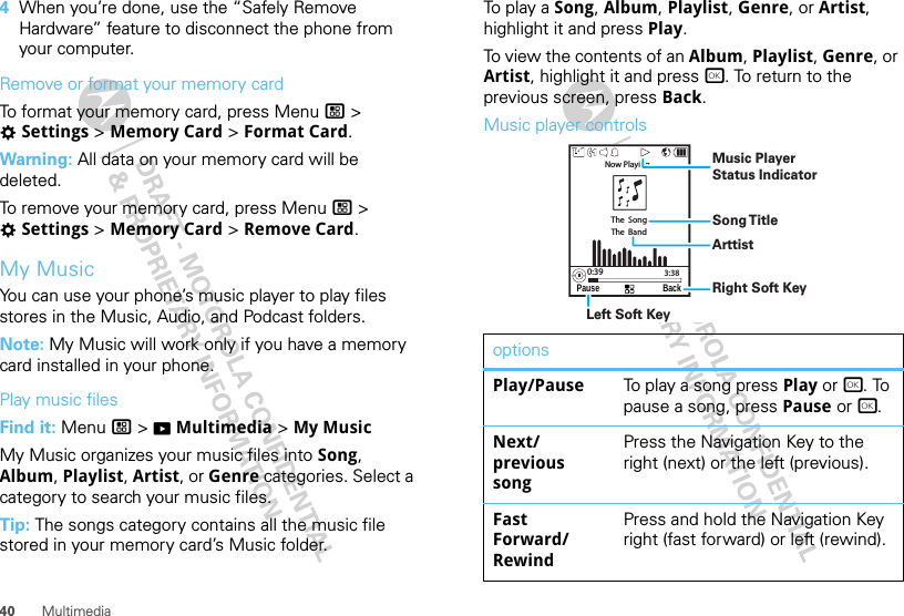 40 Multimedia4When you’re done, use the “Safely Remove Hardware” feature to disconnect the phone from your computer.Remove or format your memory cardTo format your memory card, press Menu / &gt; TSettings &gt; Memory Card &gt; Format Card.Warning: All data on your memory card will be deleted.To remove your memory card, press Menu / &gt; TSettings &gt; Memory Card &gt; Remove Card.My MusicYou can use your phone’s music player to play files stores in the Music, Audio, and Podcast folders.Note: My Music will work only if you have a memory card installed in your phone.Play music filesFind it: Menu / &gt; KMultimedia &gt; My MusicMy Music organizes your music files into Song, Album, Playlist, Artist, or Genre categories. Select a category to search your music files.Tip: The songs category contains all the music file stored in your memory card’s Music folder.To  p l ay  a  Song, Album, Playlist, Genre, or Artist, highlight it and press Play.To view the contents of an Album, Playlist, Genre, or Artist, highlight it and press r. To return to the previous screen, press Back.Music player controlsoptionsPlay/Pause To play a song press Play or r. To pause a song, press Pause or r.Next/ previous songPress the Navigation Key to the right (next) or the left (previous).Fast Forward/ RewindPress and hold the Navigation Key right (fast forward) or left (rewind).Pause BackThe  SongThe  BandNow Playing...0:39 3:38Music PlayerStatus IndicatorSong T itleArttistRight Soft KeyLeft Soft Key