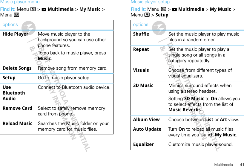 41MultimediaMusic player menuFind it: Menu / &gt; KMultimedia &gt; My Music &gt; Menu /optionsHide Player Move music player to the background so you can use other phone features.To go back to music player, press Music.Delete Songs Remove song from memory card.Setup Go to music player setup.Use Bluetooth AudioConnect to Bluetooth audio device.Remove Card Select to safely remove memory card from phone.Reload Music Searches the Music folder on your memory card for music files.Music player setupFind it: Menu / &gt; KMultimedia &gt; My Music &gt; Menu / &gt; SetupoptionsShuffle Set the music player to play music files in a random order.Repeat Set the music player to play a single song or all songs in a category repeatedly.Visuals Choose from different types of visual equalizers.3D Music Mimics surround effects when using a stereo headset.Setting 3D Music to On allows you to select effects from the list of Music Reverbs.Album View Choose between List or Art view.Auto Update Tur n  On to reload all music files every time you launch My Music.Equalizer Customize music player sound.