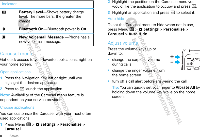 8BasicsCarousel menuGet quick access to your favorite applications, right on your home screen.Open applications  1Press the Navigation Key left or right until you highlight the desired application.2Press to r launch the application.Note: Availability of the Carousel menu feature is dependent on your service provider.Choose applicationsYou can customize the Carousel with your most often used applications.  1Press Menu / &gt; TSettings &gt; Personalize &gt; Carousel.dBattery Level—Shows battery charge level. The more bars, the greater the charge.cBluetooth On—Bluetooth power is On.3New Voicemail Message —Phone has a new voicemail message.indicator 2Highlight the position on the Carousel menu you would like the application to occupy and press r.3Highlight an application and press r to select it.Auto hideTo set the Carousel menu to hide when not in use, press Menu / &gt; TSettings &gt; Personalize &gt; Carousel &gt; Auto Hide.Adjust volumePress the volume keys up or down to:•change the earpiece volume during calls•change the ringer volume from the home screen•turn off a call alert before answering the callTip: You can quickly set your ringer to Vibrate All by holding down the volume key while on the home screen.+-