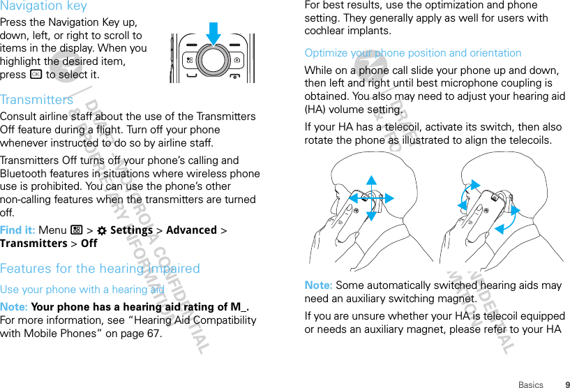 9BasicsNavigation keyPress the Navigation Key up, down, left, or right to scroll to items in the display. When you highlight the desired item, press r to select it.TransmittersConsult airline staff about the use of the Transmitters Off feature during a flight. Turn off your phone whenever instructed to do so by airline staff.Transmitters Off turns off your phone’s calling and Bluetooth features in situations where wireless phone use is prohibited. You can use the phone’s other non-calling features when the transmitters are turned off.Find it: Menu / &gt; TSettings &gt; Advanced &gt; Transmitters &gt; OffFeatures for the hearing impairedUse your phone with a hearing aidNote: Your phone has a hearing aid rating of M_. For more information, see “Hearing Aid Compatibility with Mobile Phones” on page 67.For best results, use the optimization and phone setting. They generally apply as well for users with cochlear implants.Optimize your phone position and orientationWhile on a phone call slide your phone up and down, then left and right until best microphone coupling is obtained. You also may need to adjust your hearing aid (HA) volume setting.If your HA has a telecoil, activate its switch, then also rotate the phone as illustrated to align the telecoils.Note: Some automatically switched hearing aids may need an auxiliary switching magnet.If you are unsure whether your HA is telecoil equipped or needs an auxiliary magnet, please refer to your HA 