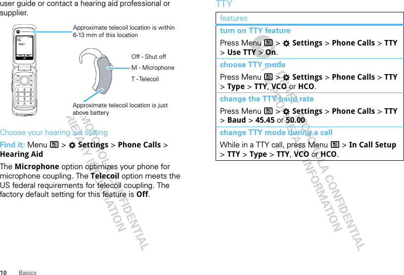 10 Basicsuser guide or contact a hearing aid professional or supplier.Choose your hearing aid settingFind it: Menu / &gt; TSettings &gt; Phone Calls &gt; Hearing AidThe Microphone option optimizes your phone for microphone coupling. The Telecoil option meets the US federal requirements for telecoil coupling. The factory default setting for this feature is Off.Approximate telecoil location is within6-13 mm of this locationApproximate telecoil location is justabove batteryOff - Shut offM - MicrophoneT - TelecoilTTYfeaturesturn on TTY featurePress Menu / &gt; TSettings &gt; Phone Calls &gt; TTY &gt; Use TTY &gt; On.choose TTY modePress Menu / &gt; TSettings &gt; Phone Calls &gt; TTY &gt; Type &gt; TTY, VCO or HCO.change the TTY baud ratePress Menu / &gt; TSettings &gt; Phone Calls &gt; TTY &gt; Baud &gt; 45.45 or 50.00.change TTY mode during a callWhile in a TTY call, press Menu / &gt; In Call Setup &gt; TTY &gt; Type &gt; TTY, VCO or HCO.