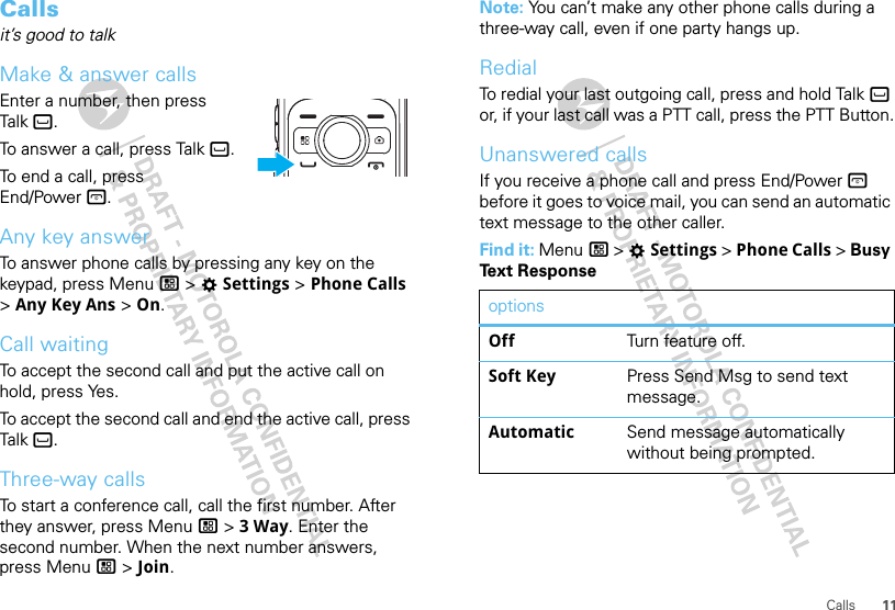 11CallsCallsit’s good to talkMake &amp; answer callsEnter a number, then press Talk `.To answer a call, press Talk `.To end a call, press End/Power @.Any key answerTo answer phone calls by pressing any key on the keypad, press Menu / &gt; TSettings &gt; Phone Calls &gt; Any Key Ans &gt; On.Call waitingTo accept the second call and put the active call on hold, press Yes.To accept the second call and end the active call, press Talk `.Three-way callsTo start a conference call, call the first number. After they answer, press Menu / &gt; 3 Way. Enter the second number. When the next number answers, press Menu / &gt; Join.Note: You can’t make any other phone calls during a three-way call, even if one party hangs up.RedialTo redial your last outgoing call, press and hold Talk ` or, if your last call was a PTT call, press the PTT Button.Unanswered callsIf you receive a phone call and press End/Power @ before it goes to voice mail, you can send an automatic text message to the other caller.Find it: Menu / &gt; TSettings &gt; Phone Calls &gt; Busy Text ResponseoptionsOff Turn feature off.Soft Key Press Send Msg to send text message.Automatic Send message automatically without being prompted.