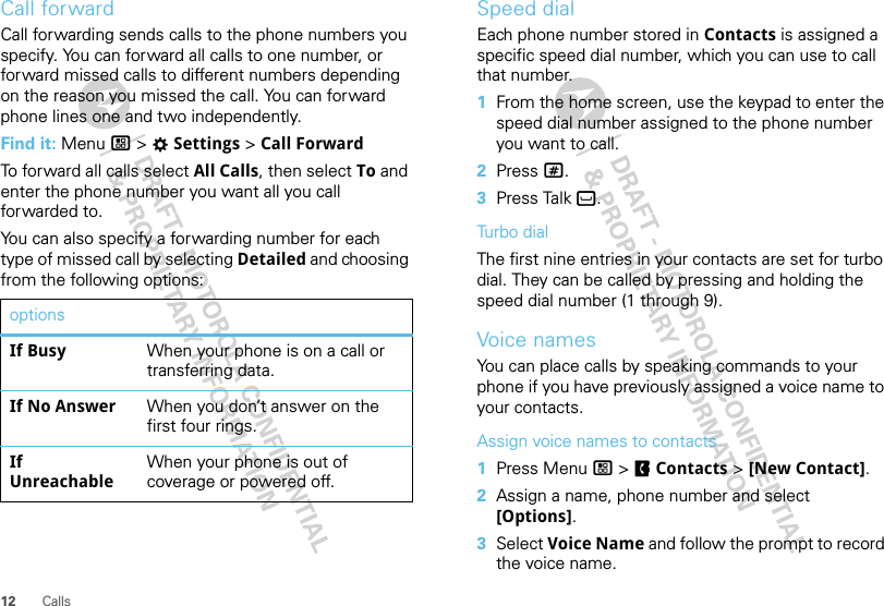 12 CallsCall forwardCall forwarding sends calls to the phone numbers you specify. You can forward all calls to one number, or forward missed calls to different numbers depending on the reason you missed the call. You can forward phone lines one and two independently.Find it: Menu / &gt; TSettings &gt; Call ForwardTo forward all calls select All Calls, then select To and enter the phone number you want all you call forwarded to.You can also specify a forwarding number for each type of missed call by selecting Detailed and choosing from the following options:optionsIf Busy When your phone is on a call or transferring data.If No Answer When you don’t answer on the first four rings.If UnreachableWhen your phone is out of coverage or powered off.Speed dialEach phone number stored in Contacts is assigned a specific speed dial number, which you can use to call that number.  1From the home screen, use the keypad to enter the speed dial number assigned to the phone number you want to call.2Press #.3Press Talk `.Turbo dialThe first nine entries in your contacts are set for turbo dial. They can be called by pressing and holding the speed dial number (1 through 9).Voice namesYou can place calls by speaking commands to your phone if you have previously assigned a voice name to your contacts.Assign voice names to contacts  1Press Menu / &gt; FContacts &gt; [New Contact].2Assign a name, phone number and select [Options].3Select Voice Name and follow the prompt to record the voice name.