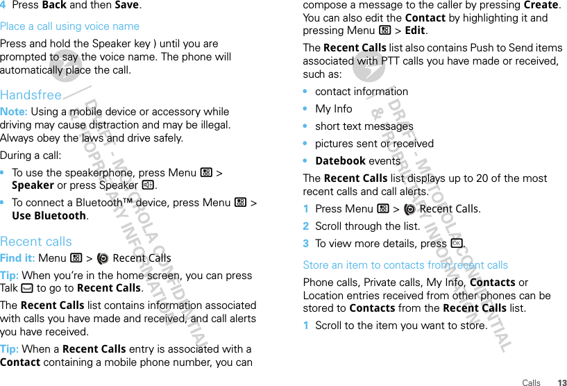 13Calls4Press Back and then Save.Place a call using voice namePress and hold the Speaker key ) until you are prompted to say the voice name. The phone will automatically place the call.HandsfreeNote: Using a mobile device or accessory while driving may cause distraction and may be illegal. Always obey the laws and drive safely.During a call:•To use the speakerphone, press Menu / &gt; Speaker or press Speaker ).•To connect a Bluetooth™ device, press Menu / &gt; Use Bluetooth.Recent callsFind it: Menu / &gt;  Recent CallsTip: When you’re in the home screen, you can press Talk ` to go to Recent Calls.The Recent Calls list contains information associated with calls you have made and received, and call alerts you have received.Tip: When a Recent Calls entry is associated with a Contact containing a mobile phone number, you can compose a message to the caller by pressing Create. You can also edit the Contact by highlighting it and pressing Menu / &gt; Edit.The Recent Calls list also contains Push to Send items associated with PTT calls you have made or received, such as:•contact information•My Info•short text messages•pictures sent or received•Datebook eventsThe Recent Calls list displays up to 20 of the most recent calls and call alerts.  1Press Menu / &gt;  Recent Calls.2Scroll through the list.3To view more details, press r.Store an item to contacts from recent callsPhone calls, Private calls, My Info, Contacts or Location entries received from other phones can be stored to Contacts from the Recent Calls list.  1Scroll to the item you want to store.