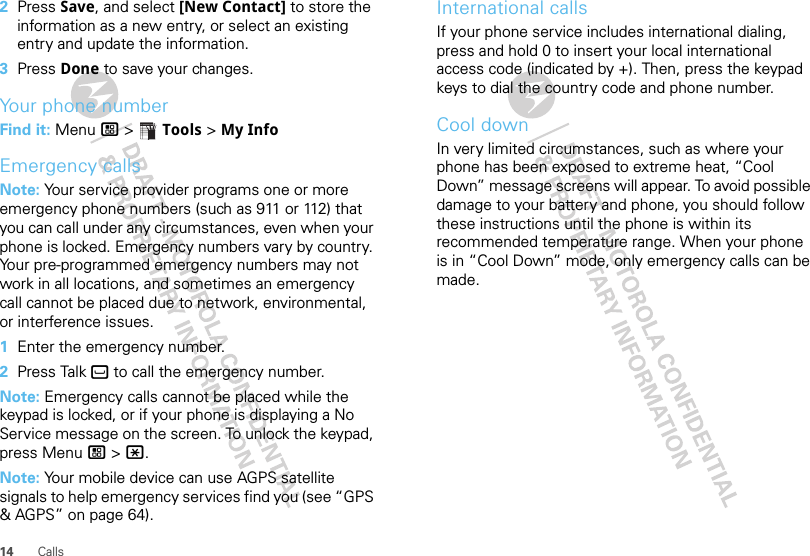 14 Calls2Press Save, and select [New Contact] to store the information as a new entry, or select an existing entry and update the information.3Press Done to save your changes.Your phone numberFind it: Menu / &gt;  Tools &gt; My InfoEmergency callsNote: Your service provider programs one or more emergency phone numbers (such as 911 or 112) that you can call under any circumstances, even when your phone is locked. Emergency numbers vary by country. Your pre-programmed emergency numbers may not work in all locations, and sometimes an emergency call cannot be placed due to network, environmental, or interference issues.  1Enter the emergency number.2Press Talk ` to call the emergency number.Note: Emergency calls cannot be placed while the keypad is locked, or if your phone is displaying a No Service message on the screen. To unlock the keypad, press Menu / &gt; *.Note: Your mobile device can use AGPS satellite signals to help emergency services find you (see “GPS &amp; AGPS” on page 64).International callsIf your phone service includes international dialing, press and hold 0 to insert your local international access code (indicated by +). Then, press the keypad keys to dial the country code and phone number.Cool downIn very limited circumstances, such as where your phone has been exposed to extreme heat, “Cool Down” message screens will appear. To avoid possible damage to your battery and phone, you should follow these instructions until the phone is within its recommended temperature range. When your phone is in “Cool Down” mode, only emergency calls can be made.