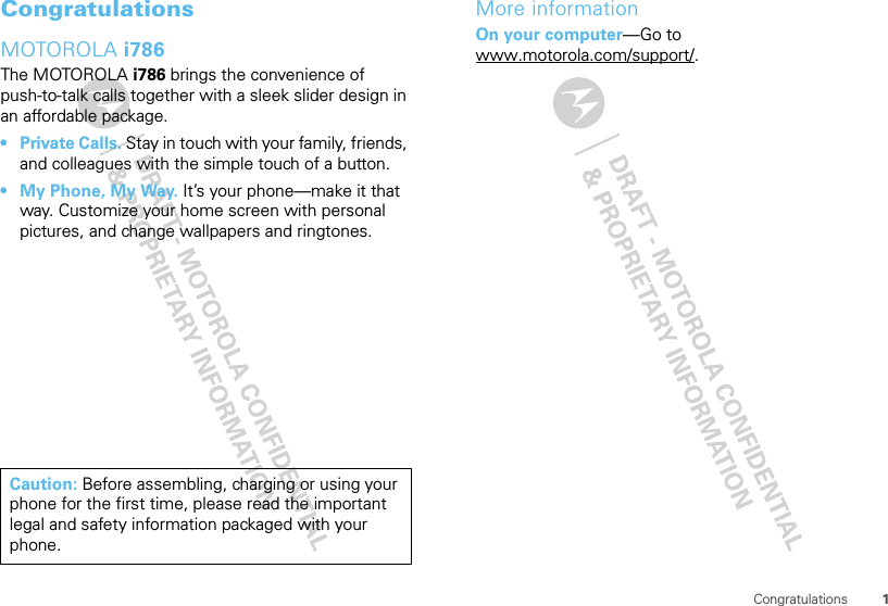 1CongratulationsCongratulationsMOTOROLA i786The MOTOROLA i786 brings the convenience of push-to-talk calls together with a sleek slider design in an affordable package.•Private Calls. Stay in touch with your family, friends, and colleagues with the simple touch of a button.• My Phone, My Way. It’s your phone—make it that way. Customize your home screen with personal pictures, and change wallpapers and ringtones.Caution: Before assembling, charging or using your phone for the first time, please read the important legal and safety information packaged with your phone.More informationOn your computer—Go to www.motorola.com/support/.