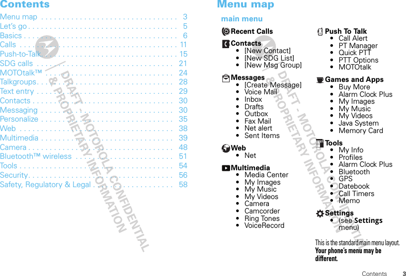 3ContentsContentsMenu map  . . . . . . . . . . . . . . . . . . . . . . . . . . . . . . . .   3Let’s go . . . . . . . . . . . . . . . . . . . . . . . . . . . . . . . . . . .   5Basics . . . . . . . . . . . . . . . . . . . . . . . . . . . . . . . . . . . .   6Calls  . . . . . . . . . . . . . . . . . . . . . . . . . . . . . . . . . . . . . 11Push-to-Talk. . . . . . . . . . . . . . . . . . . . . . . . . . . . . . . . 15SDG calls  . . . . . . . . . . . . . . . . . . . . . . . . . . . . . . . .   21MOTOtalk™  . . . . . . . . . . . . . . . . . . . . . . . . . . . . . .   24Talkgroups. . . . . . . . . . . . . . . . . . . . . . . . . . . . . . . .   28Text entry . . . . . . . . . . . . . . . . . . . . . . . . . . . . . . . .   29Contacts . . . . . . . . . . . . . . . . . . . . . . . . . . . . . . . . .   30Messaging  . . . . . . . . . . . . . . . . . . . . . . . . . . . . . . .   30Personalize . . . . . . . . . . . . . . . . . . . . . . . . . . . . . . .   35Web  . . . . . . . . . . . . . . . . . . . . . . . . . . . . . . . . . . . .   38Multimedia . . . . . . . . . . . . . . . . . . . . . . . . . . . . . . .   39Camera . . . . . . . . . . . . . . . . . . . . . . . . . . . . . . . . . .   48Bluetooth™ wireless  . . . . . . . . . . . . . . . . . . . . . . .   51Tools . . . . . . . . . . . . . . . . . . . . . . . . . . . . . . . . . . . .   54Security. . . . . . . . . . . . . . . . . . . . . . . . . . . . . . . . . .   56Safety, Regulatory &amp; Legal . . . . . . . . . . . . . . . . . . .   58Menu mapmain menuRecent CallsContacts• [New Contact]• [New SDG List]• [New Msg Group]Messages• [Create Message]• Voice Mail• Inbox•Drafts• Outbox•Fax Mail• Net alert• Sent ItemsWeb•NetMultimedia• Media Center•My Images• My Music• My Videos• Camera• Camcorder• Ring Tones• VoiceRecordPush To Talk• Call Alert• PT Manager•Quick PTT• PTT Options• MOTOtalkGames and Apps•Buy More• Alarm Clock Plus•My Images• My Music• My Videos• Java System• Memory CardTools•My Info• Profiles• Alarm Clock Plus• Bluetooth•GPS• Datebook• Call Timers• MemoSettings•(see Settings menu)This is the standard main menu layout. Your phone’s menu may be different.