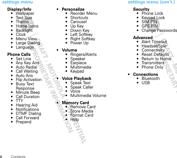 4Contentssettings menuDisplay/Info• Wallpaper•Text Size• Theme• Home Icons• Backlight•Clock• Menu View• Large Dialing• LanguagePhone Calls• Set Line• Any Key Ans• Auto Redial• Call Waiting• Auto Ans• Flip Activation• Busy Text Response• Minute Beep• Call Duration•TTY• Hearing Aid• Notifications• DTMF Dialing• Call Forward• Prepend•Personalize• Reorder Menu• Shortcuts• Carousel•Up Key•Down Key•Left Softkey• Right Softkey•Power Up• Volume• Ringers/Alerts•Speaker• Earpiece•Multimedia•Keypad• Voice Playback•Speak Text• Speak Caller•Voice•Multimedia Volume• Memory Card• Remove Card• Store Media• Format Card•Helpsettings menu (con’t.)Security• Phone Lock• Keypad Lock•SIM PIN• GPS PIN• Change PasswordsAdvanced• Alert Timeout• Headset/Spkr• Connectivity• Reset Defaults• Return to Home• Transmitters• Phone Only• Connections• Bluetooth•USB